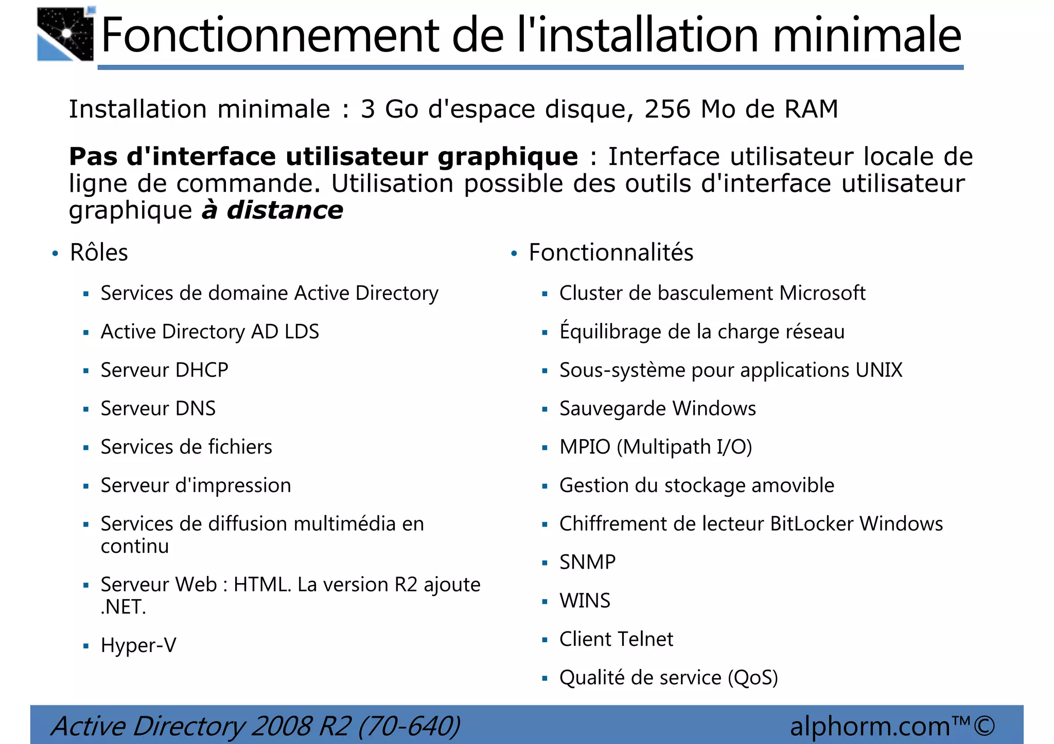 Fonctionnement de l'installation minimale
Installation minimale : 3 Go d'espace disque, 256 Mo de RAM
Pas d'interface utilisateur graphique : Interface utilisateur locale de
ligne de commande. Utilisation possible des outils d'interface utilisateur
graphique à distance
• Rôles

• Fonctionnalités

Services de domaine Active Directory

Cluster de basculement Microsoft

Active Directory AD LDS

Équilibrage de la charge réseau

Serveur DHCP

Sous-système pour applications UNIX

Serveur DNS

Sauvegarde Windows

Services de fichiers

MPIO (Multipath I/O)

Serveur d'impression

Gestion du stockage amovible

Services de diffusion multimédia en
continu

Chiffrement de lecteur BitLocker Windows
SNMP

Serveur Web : HTML. La version R2 ajoute
.NET.

WINS

Hyper-V

Client Telnet
Qualité de service (QoS)

Active Directory 2008 R2 (70-640)

alphorm.com™©

 