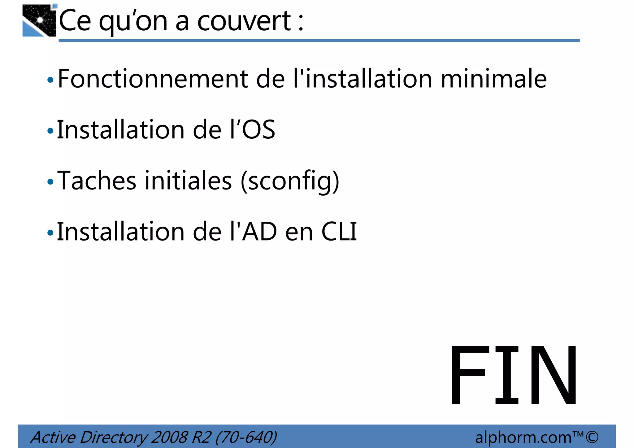 Ce qu’on a couvert :
• Fonctionnement de l'installation minimale
• Installation de l’OS
• Taches initiales (sconfig)
• Installation de l'AD en CLI

FIN
Active Directory 2008 R2 (70-640)

alphorm.com™©

 