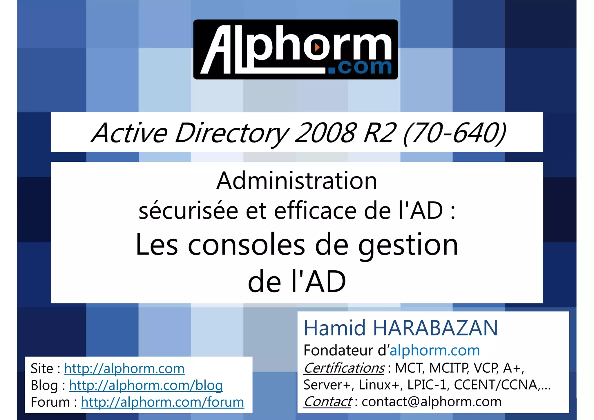 Active Directory 2008 R2 (70-640)
Administration
sécurisée et efficace de l'AD :

Les consoles de gestion
de l'AD
Hamid HARABAZAN
Fondateur d’alphorm.com
Site : http://alphorm.com
Blog : http://alphorm.com/blog
Forum : http://alphorm.com/forum

Active Directory 2008 R2 (70-640)

Certifications : MCT, MCITP, VCP, A+,
Server+, Linux+, LPIC-1, CCENT/CCNA,…
Contact : contact@alphorm.com

alphorm.com™©

 