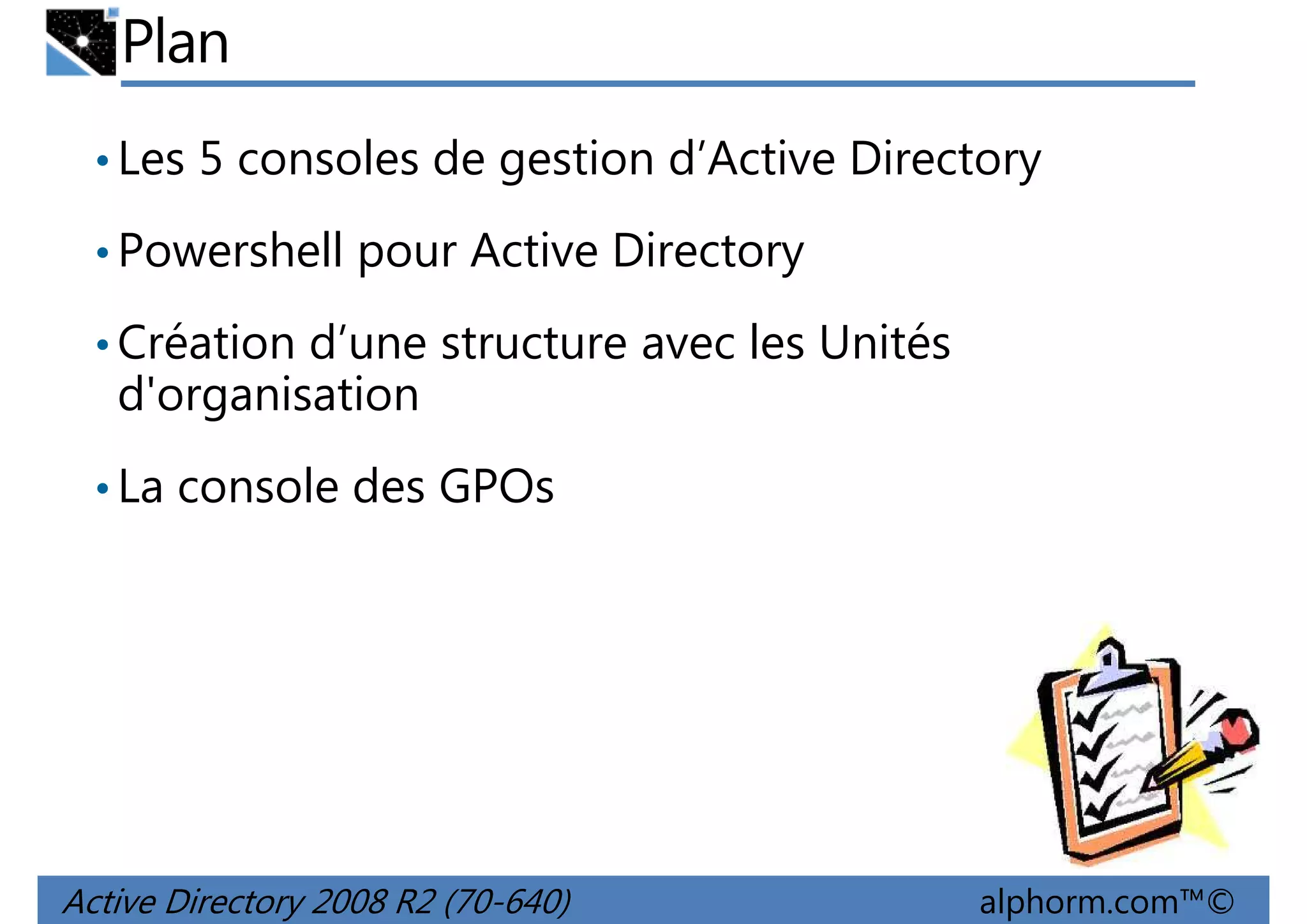 Plan
• Les 5 consoles de gestion d’Active Directory
• Powershell pour Active Directory
• Création d’une structure avec les Unités

d'organisation
• La console des GPOs

Active Directory 2008 R2 (70-640)

alphorm.com™©

 