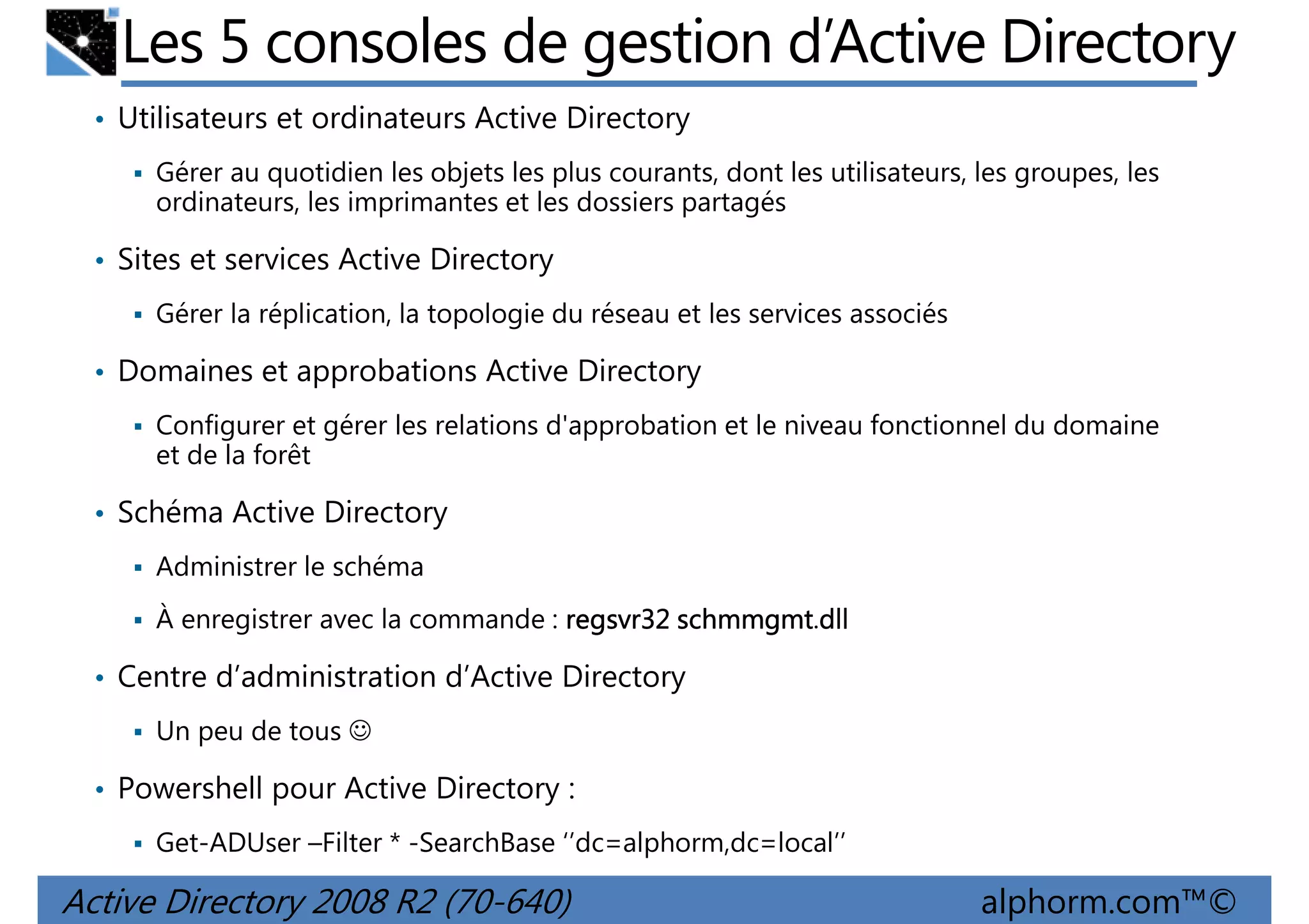 Les 5 consoles de gestion d’Active Directory
• Utilisateurs et ordinateurs Active Directory
Gérer au quotidien les objets les plus courants, dont les utilisateurs, les groupes, les
ordinateurs, les imprimantes et les dossiers partagés

• Sites et services Active Directory
Gérer la réplication, la topologie du réseau et les services associés

• Domaines et approbations Active Directory
Configurer et gérer les relations d'approbation et le niveau fonctionnel du domaine
et de la forêt

• Schéma Active Directory
Administrer le schéma
À enregistrer avec la commande : regsvr32 schmmgmt dll
schmmgmt.dll

• Centre d’administration d’Active Directory
Un peu de tous ☺

• Powershell pour Active Directory :
Get-ADUser –Filter * -SearchBase ‘’dc=alphorm,dc=local’’

Active Directory 2008 R2 (70-640)

alphorm.com™©

 