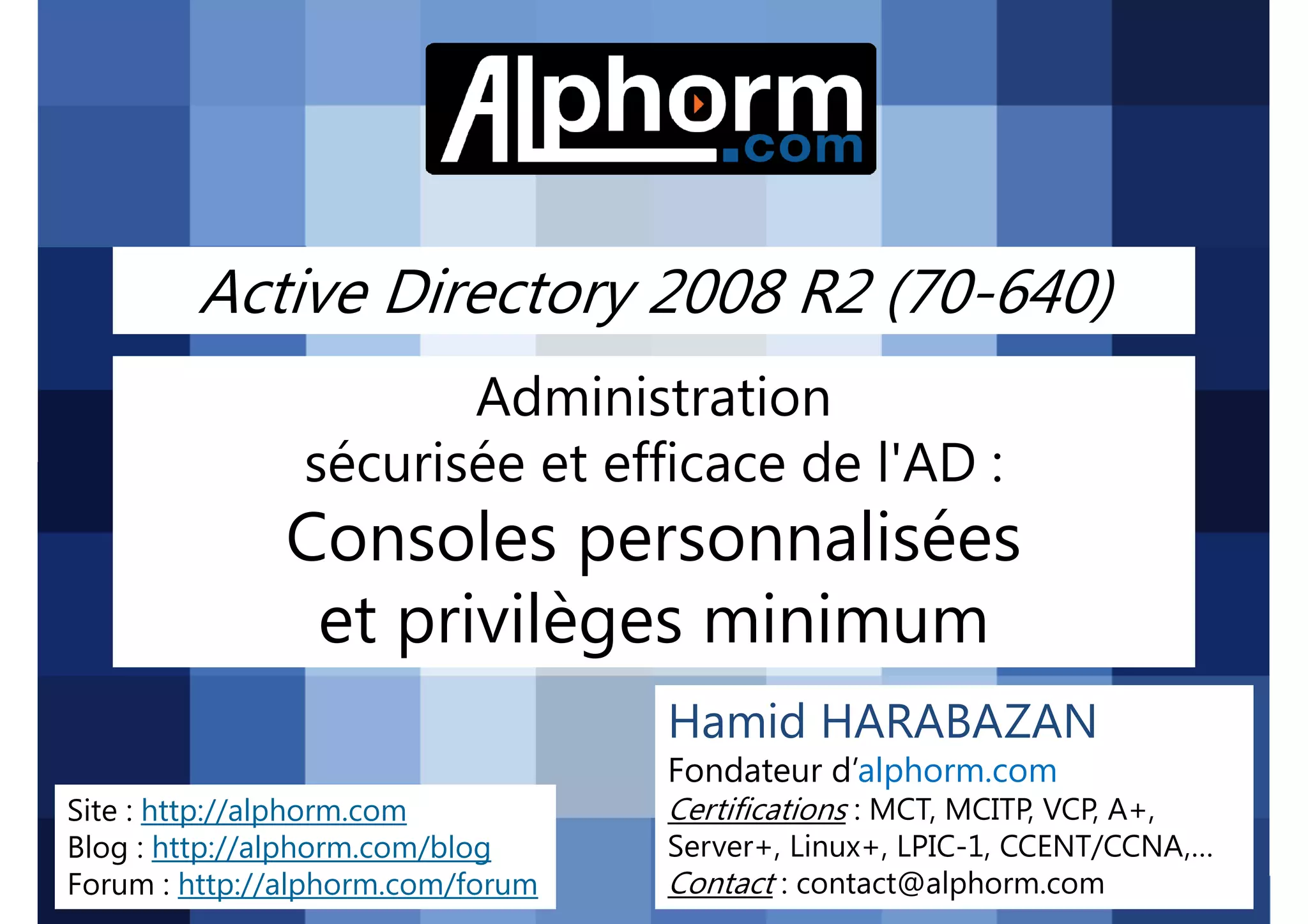 Active Directory 2008 R2 (70-640)
Administration
sécurisée et efficace de l'AD :

Consoles personnalisées
et privilèges minimum
Hamid HARABAZAN
Fondateur d’alphorm.com
Site : http://alphorm.com
Blog : http://alphorm.com/blog
Forum : http://alphorm.com/forum

Active Directory 2008 R2 (70-640)

Certifications : MCT, MCITP, VCP, A+,
Server+, Linux+, LPIC-1, CCENT/CCNA,…
Contact : contact@alphorm.com

alphorm.com™©

 