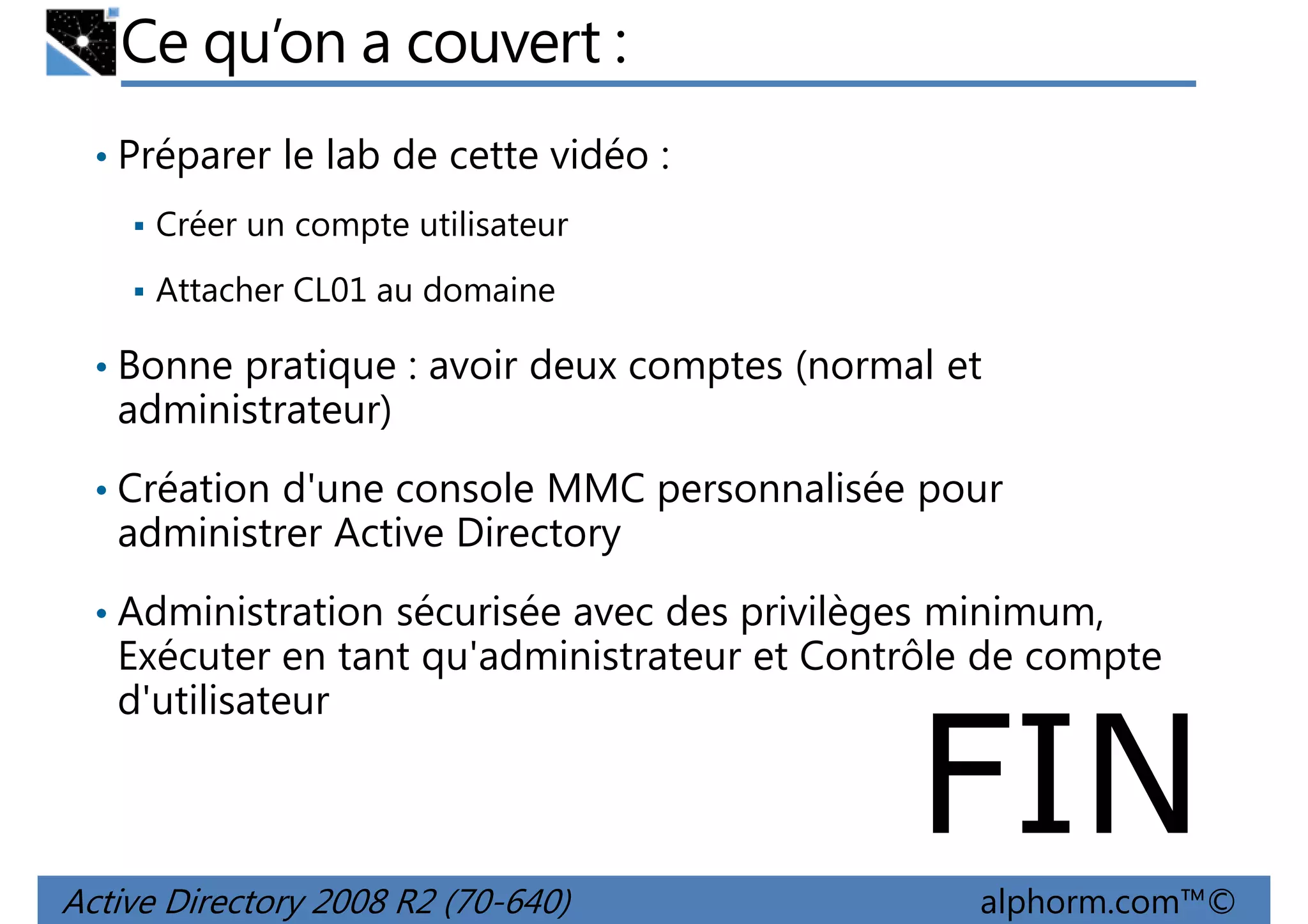 Ce qu’on a couvert :
• Préparer le lab de cette vidéo :
Créer un compte utilisateur
Attacher CL01 au domaine

• Bonne pratique : avoir deux comptes (normal et

administrateur)
• Création d'une console MMC personnalisée pour

administrer Active Directory
• Administration sécurisée avec des privilèges minimum,

Exécuter en tant qu'administrateur et Contrôle de compte
d'utilisateur

FIN

Active Directory 2008 R2 (70-640)

alphorm.com™©

 