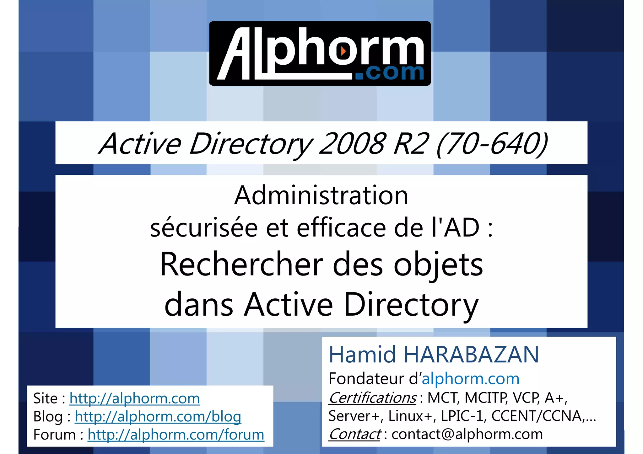 Active Directory 2008 R2 (70-640)
Administration
sécurisée et efficace de l'AD :

Rechercher des objets
dans Active Directory
Hamid HARABAZAN
Fondateur d’alphorm.com
Site : http://alphorm.com
Blog : http://alphorm.com/blog
Forum : http://alphorm.com/forum

Active Directory 2008 R2 (70-640)

Certifications : MCT, MCITP, VCP, A+,
Server+, Linux+, LPIC-1, CCENT/CCNA,…
Contact : contact@alphorm.com

alphorm.com™©

 