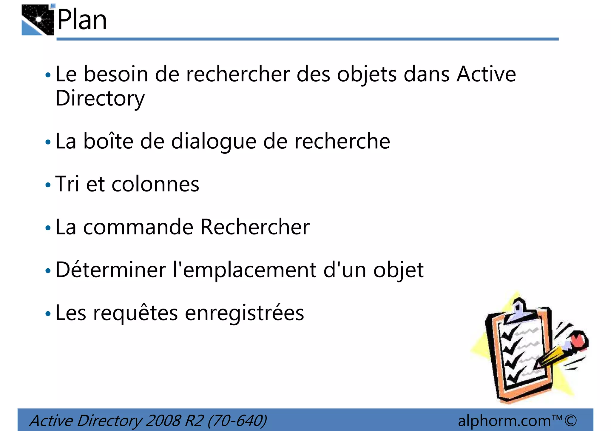 Plan
• Le besoin de rechercher des objets dans Active

Directory
• La boîte de dialogue de recherche
• Tri et colonnes
• La commande Rechercher
• Déterminer l'emplacement d'un objet
• Les requêtes enregistrées

Active Directory 2008 R2 (70-640)

alphorm.com™©

 