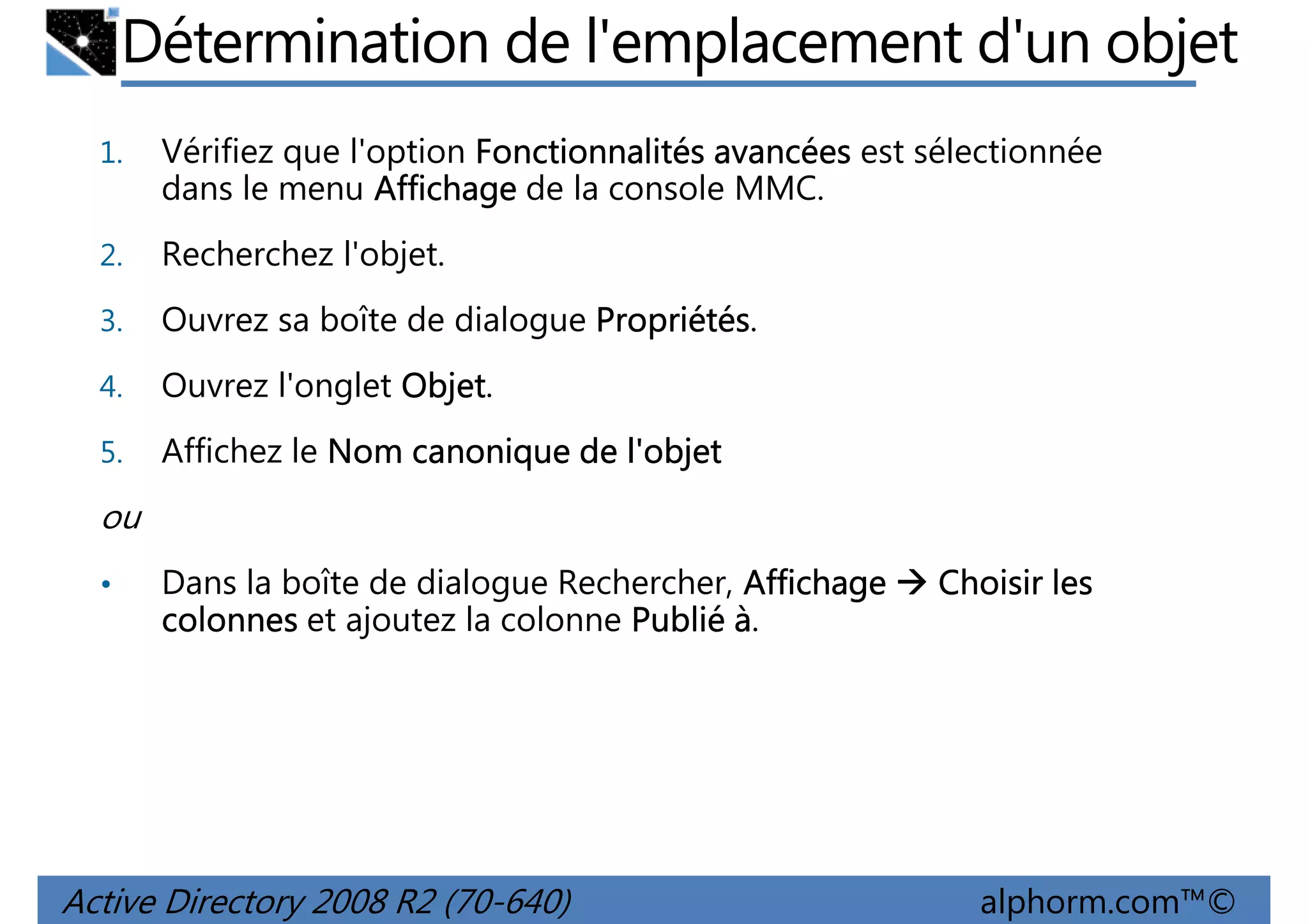 Détermination de l'emplacement d'un objet
1.

Vérifiez que l'option Fonctionnalités avancées est sélectionnée
dans le menu Affichage de la console MMC.

2.

Recherchez l'objet.

3.

Ouvrez sa boîte de dialogue Propriétés
Propriétés.

4.

Ouvrez l'onglet Objet
Objet.

5.

Affichez le Nom canonique de l'objet

ou
•

Dans la boîte de dialogue Rechercher, Affichage
colonnes et ajoutez la colonne Publié à.

Active Directory 2008 R2 (70-640)

Choisir les

alphorm.com™©

 