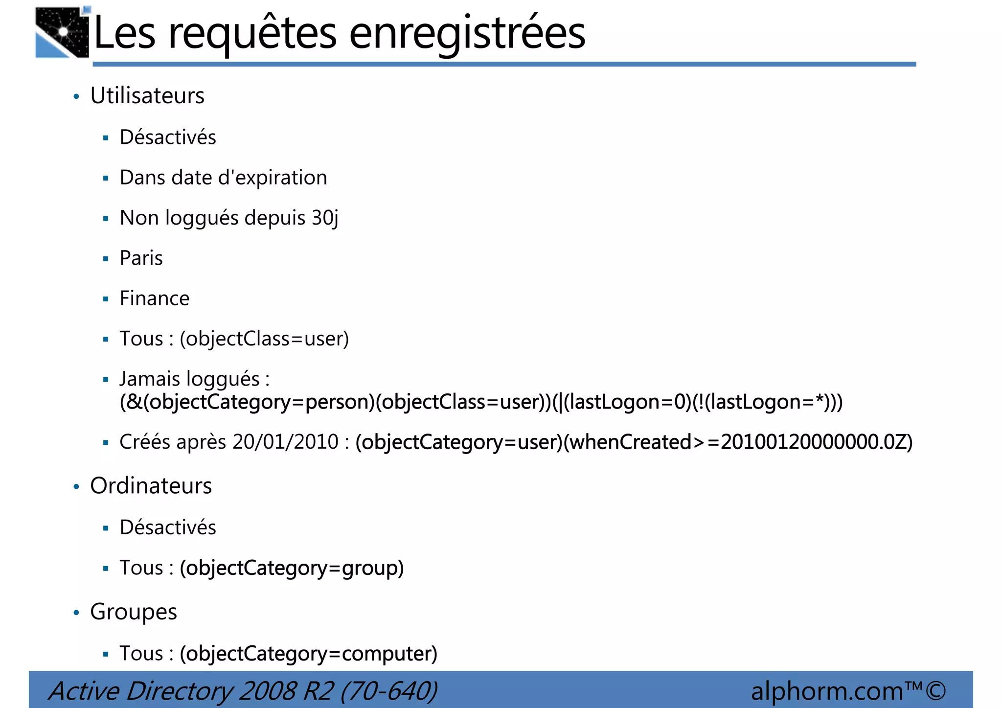 Les requêtes enregistrées
• Utilisateurs
Désactivés
Dans date d'expiration
Non loggués depuis 30j
Paris
Finance
Tous : (objectClass=user)
Jamais loggués :
(&(objectCategory=person)(objectClass=user))(|(lastLogon=0)(!(lastLogon
objectCategory=person)(objectClass=user))(|(lastLogon=0)(!(lastLogon=*)))
(&(objectCategory=person)(objectClass=user))(|(lastLogon=0)(!(lastLogon=*)))
Créés après 20/01/2010 : (objectCategory=user)(whenCreated>=20100120000000.0Z)
objectCategory=user)(whenCreated>=20100120000000.0Z)
=user)(whenCreated

• Ordinateurs
Désactivés
Tous : (objectCategory=group)
objectCategory=group)

• Groupes
Tous : (objectCategory=computer)
objectCategory=computer)

Active Directory 2008 R2 (70-640)

alphorm.com™©

 
