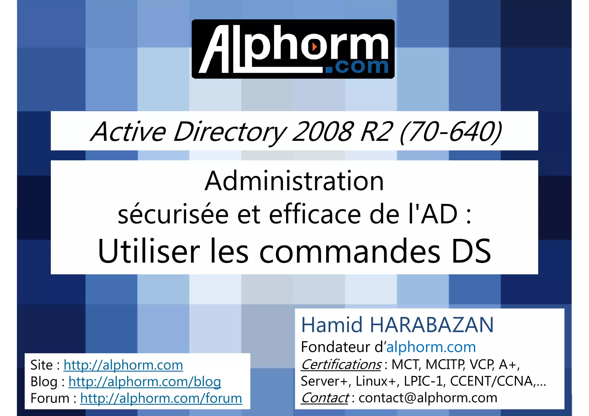 Active Directory 2008 R2 (70-640)
Administration
sécurisée et efficace de l'AD :

Utiliser les commandes DS
Hamid HARABAZAN
Fondateur d’alphorm.com
Site : http://alphorm.com
Blog : http://alphorm.com/blog
Forum : http://alphorm.com/forum

Active Directory 2008 R2 (70-640)

Certifications : MCT, MCITP, VCP, A+,
Server+, Linux+, LPIC-1, CCENT/CCNA,…
Contact : contact@alphorm.com

alphorm.com™©

 