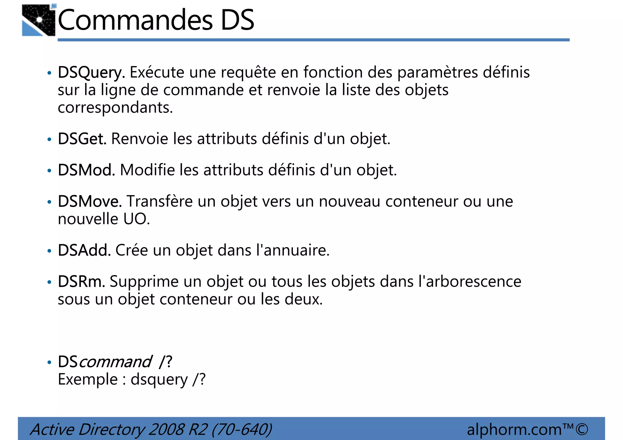 Commandes DS
• DSQuery. Exécute une requête en fonction des paramètres définis
DSQuery.

sur la ligne de commande et renvoie la liste des objets
correspondants.
• DSGet. Renvoie les attributs définis d'un objet.
DSGet.
• DSMod. Modifie les attributs définis d'un objet.
DSMod.
• DSMove. Transfère un objet vers un nouveau conteneur ou une
DSMove.

nouvelle UO.
• DSAdd. Crée un objet dans l'annuaire.
DSAdd.
• DSRm. Supprime un objet ou tous les objets dans l'arborescence
DSRm.

sous un objet conteneur ou les deux.

• DScommand /?

Exemple : dsquery /?

Active Directory 2008 R2 (70-640)

alphorm.com™©

 