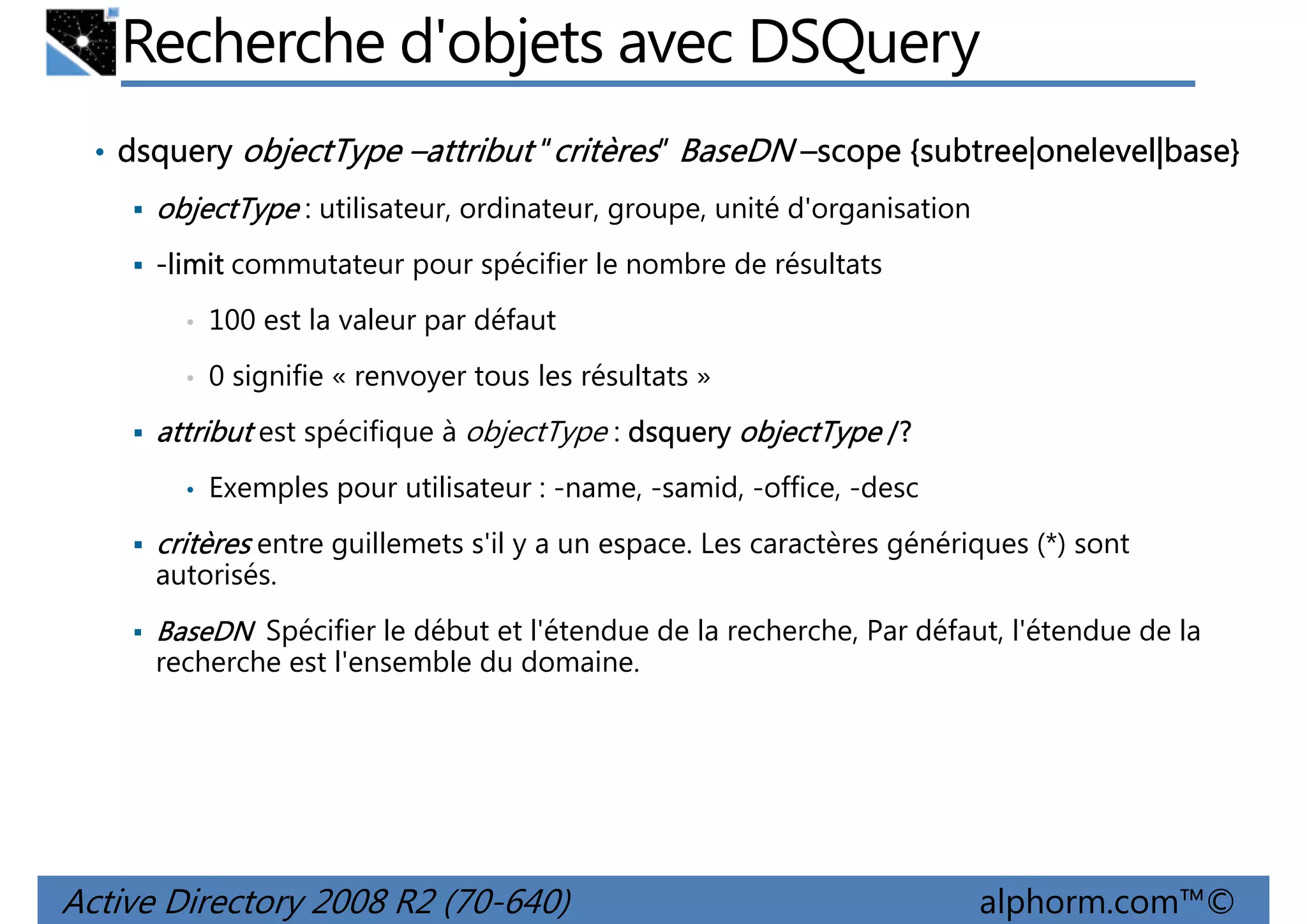 Recherche d'objets avec DSQuery
• dsquery objectType –attribut “critères” BaseDN –scope {subtree|onelevel|base}
subtree|onelevel|base}

objectType : utilisateur, ordinateur, groupe, unité d'organisation
-limit commutateur pour spécifier le nombre de résultats
•

100 est la valeur par défaut

•

0 signifie « renvoyer tous les résultats »

attribut est spécifique à objectType : dsquery objectType /?
•

Exemples pour utilisateur : -name, -samid, -office, -desc

critères entre guillemets s'il y a un espace. Les caractères génériques (*) sont
autorisés.
BaseDN Spécifier le début et l'étendue de la recherche, Par défaut, l'étendue de la
recherche est l'ensemble du domaine.

Active Directory 2008 R2 (70-640)

alphorm.com™©

 