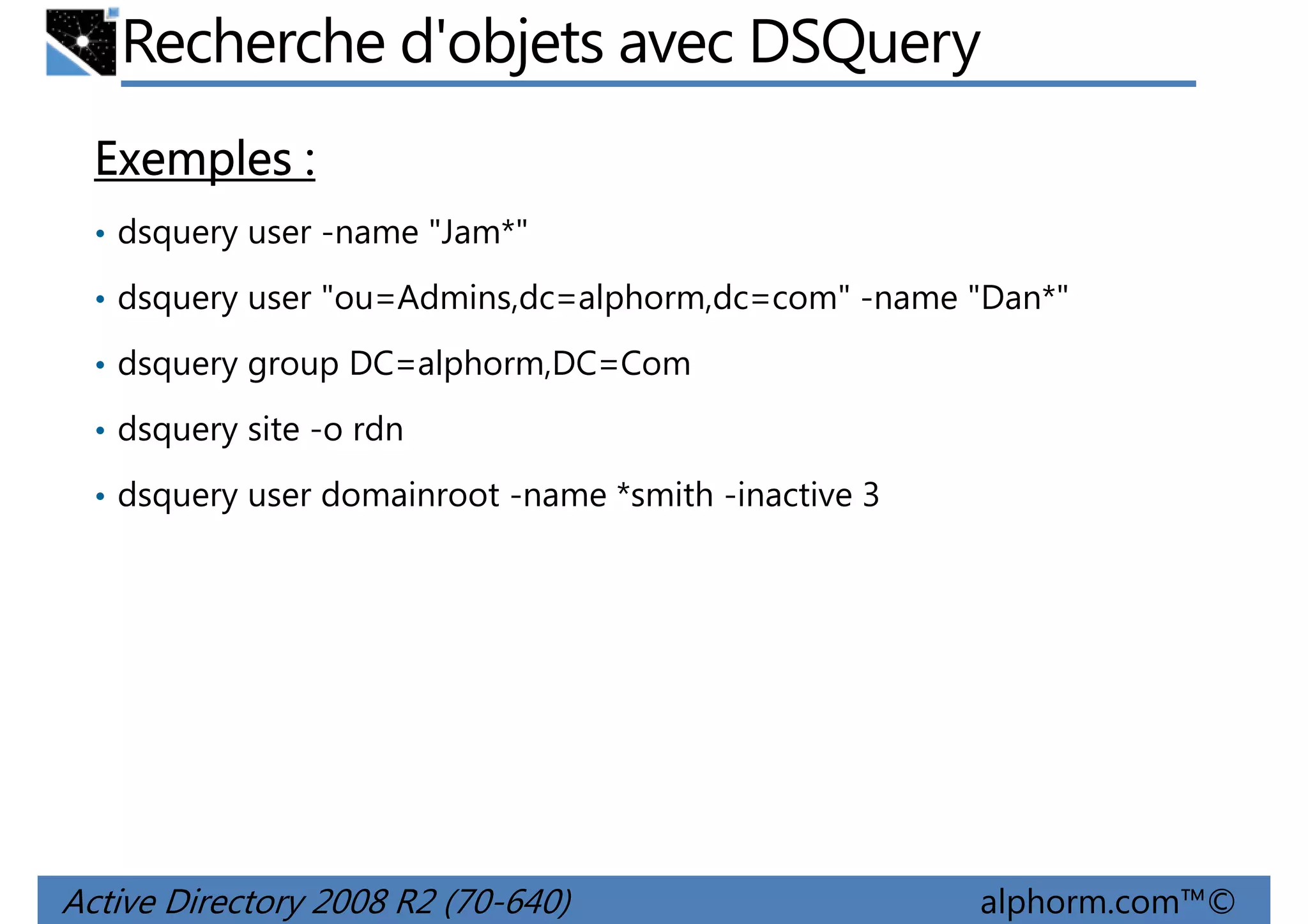 Recherche d'objets avec DSQuery
Exemples :
• dsquery user -name "Jam*"
• dsquery user "ou=Admins,dc=alphorm,dc=com" -name "Dan*"
• dsquery group DC=alphorm,DC=Com
• dsquery site -o rdn
• dsquery user domainroot -name *smith -inactive 3

Active Directory 2008 R2 (70-640)

alphorm.com™©

 