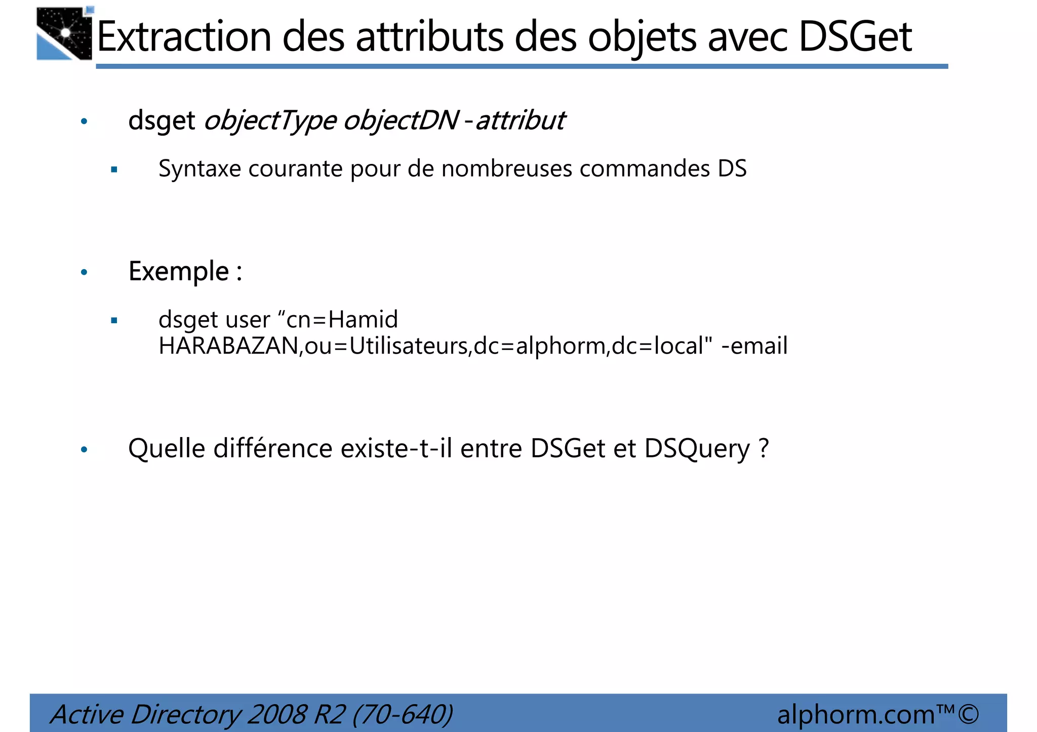 Extraction des attributs des objets avec DSGet
•

dsget objectType objectDN -attribut
Syntaxe courante pour de nombreuses commandes DS

•

Exemple :
dsget user “cn=Hamid
HARABAZAN,ou=Utilisateurs,dc=alphorm,dc=local" -email

•

Quelle différence existe-t-il entre DSGet et DSQuery ?

Active Directory 2008 R2 (70-640)

alphorm.com™©

 