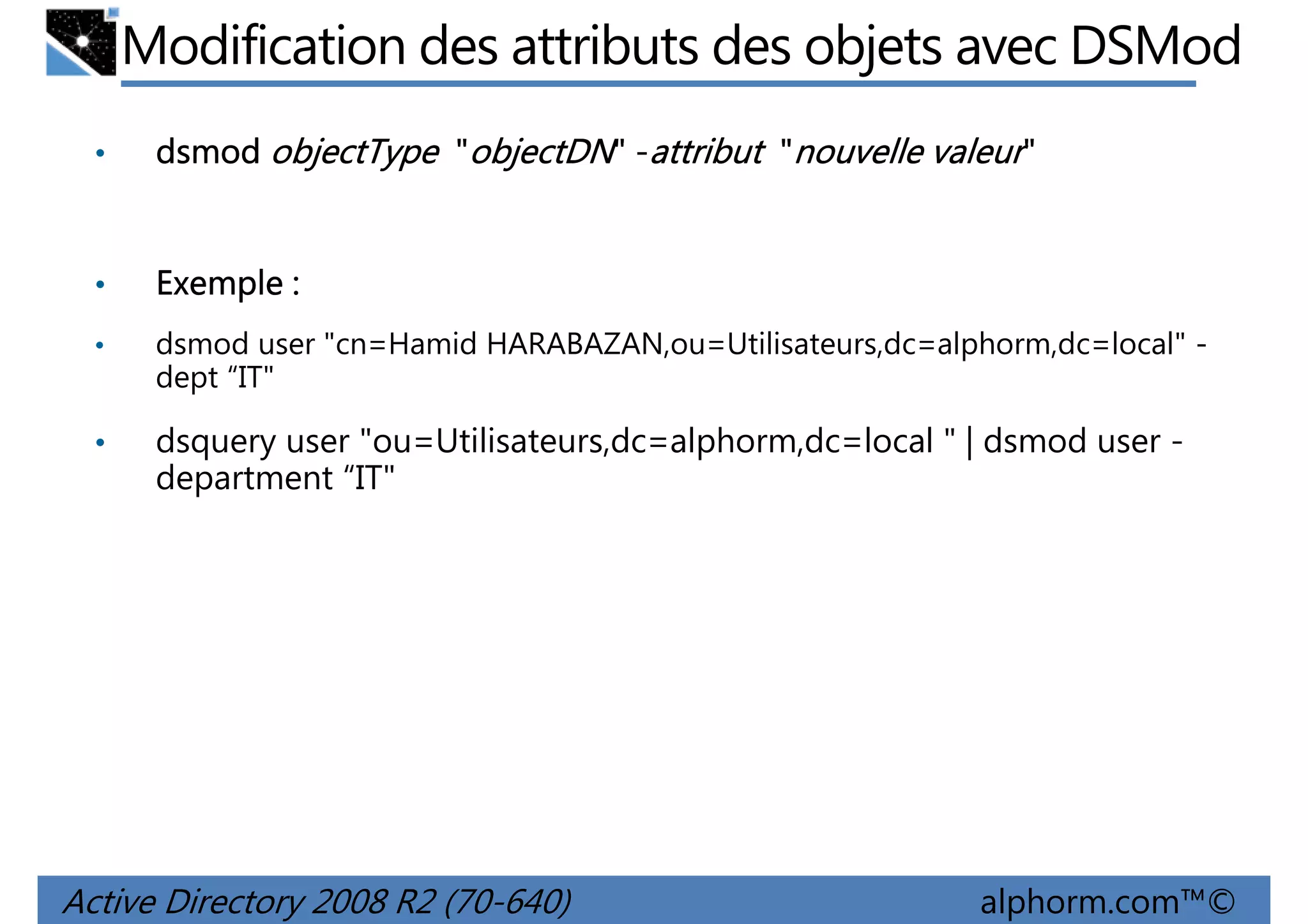 Modification des attributs des objets avec DSMod
•

dsmod objectType "objectDN" -attribut "nouvelle valeur"

•

Exemple :

•

dsmod user "cn=Hamid HARABAZAN,ou=Utilisateurs,dc=alphorm,dc=local" dept “IT"

•

dsquery user "ou=Utilisateurs,dc=alphorm,dc=local " | dsmod user department “IT"

Active Directory 2008 R2 (70-640)

alphorm.com™©

 