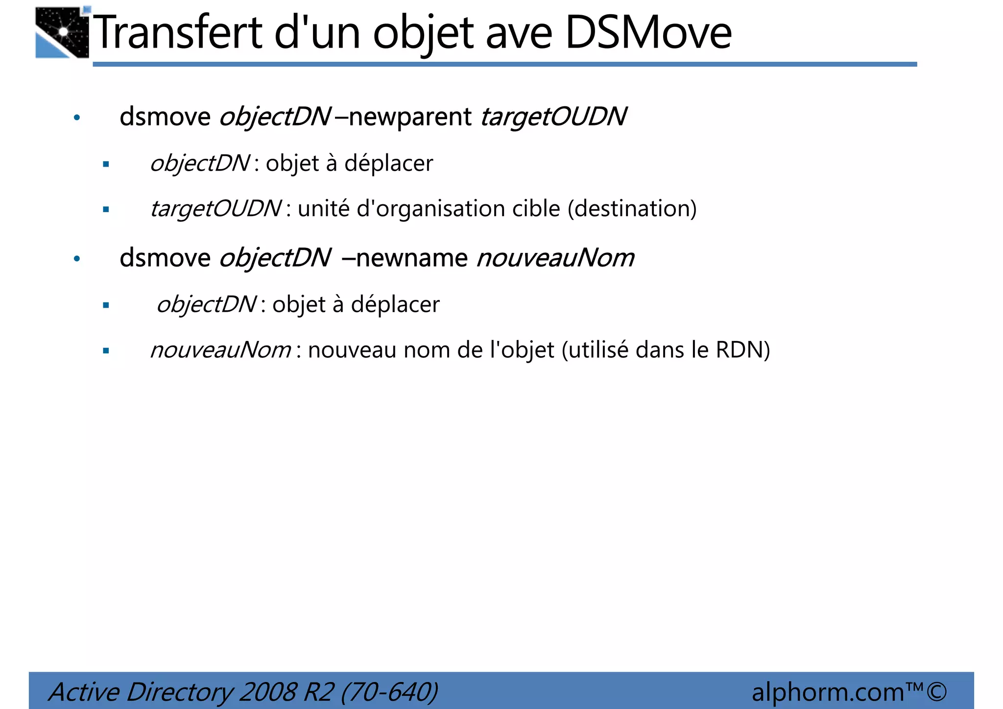 Transfert d'un objet ave DSMove
•

dsmove objectDN –newparent targetOUDN
objectDN : objet à déplacer
targetOUDN : unité d'organisation cible (destination)

•

dsmove objectDN –newname nouveauNom
objectDN : objet à déplacer
nouveauNom : nouveau nom de l'objet (utilisé dans le RDN)

Active Directory 2008 R2 (70-640)

alphorm.com™©

 