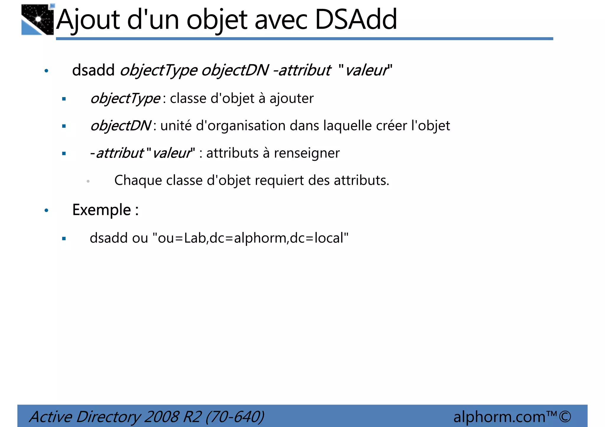 Ajout d'un objet avec DSAdd
•

dsadd objectType objectDN -attribut "valeur"
objectType : classe d'objet à ajouter
objectDN : unité d'organisation dans laquelle créer l'objet
-attribut "valeur" : attributs à renseigner
•

•

Chaque classe d'objet requiert des attributs.

Exemple :
dsadd ou "ou=Lab,dc=alphorm,dc=local"

Active Directory 2008 R2 (70-640)

alphorm.com™©

 