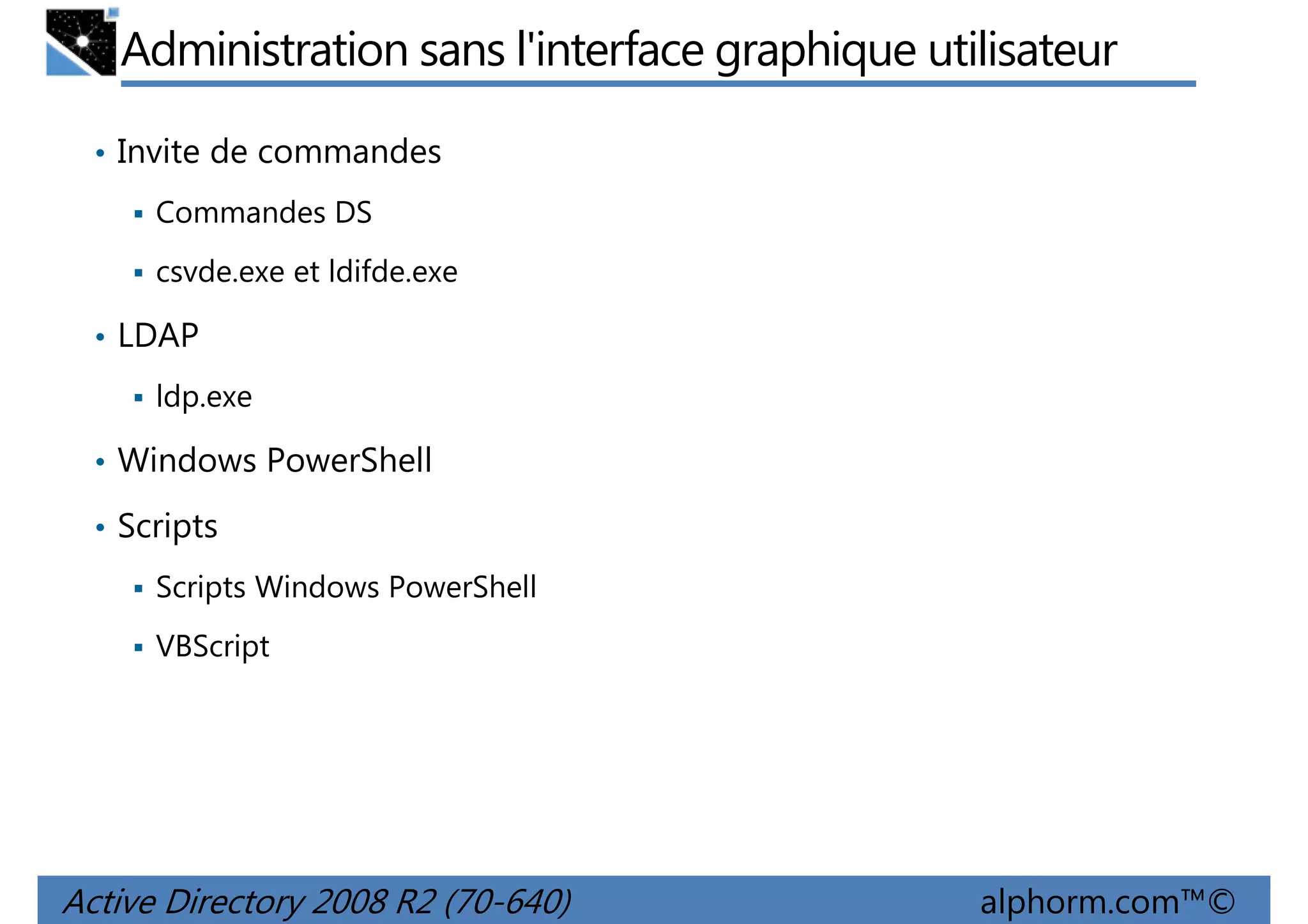 Administration sans l'interface graphique utilisateur
• Invite de commandes
Commandes DS
csvde.exe et ldifde.exe
• LDAP
ldp.exe
• Windows PowerShell
• Scripts
Scripts Windows PowerShell
VBScript

Active Directory 2008 R2 (70-640)

alphorm.com™©

 