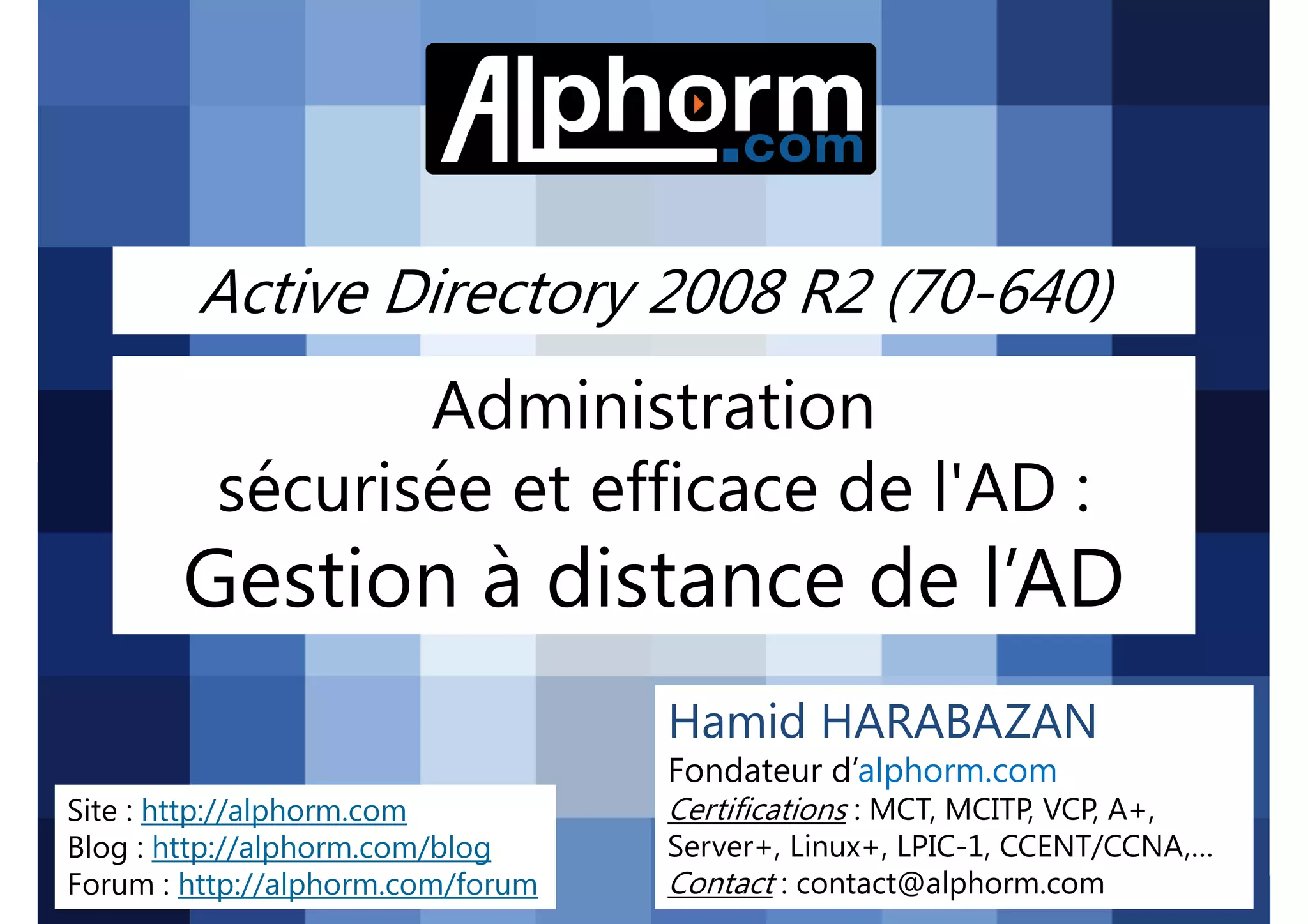 Active Directory 2008 R2 (70-640)

Administration
sécurisée et efficace de l'AD :

Gestion à distance de l’AD
Hamid HARABAZAN
Fondateur d’alphorm.com
Site : http://alphorm.com
Blog : http://alphorm.com/blog
Forum : http://alphorm.com/forum

Active Directory 2008 R2 (70-640)

Certifications : MCT, MCITP, VCP, A+,
Server+, Linux+, LPIC-1, CCENT/CCNA,…
Contact : contact@alphorm.com

alphorm.com™©

 