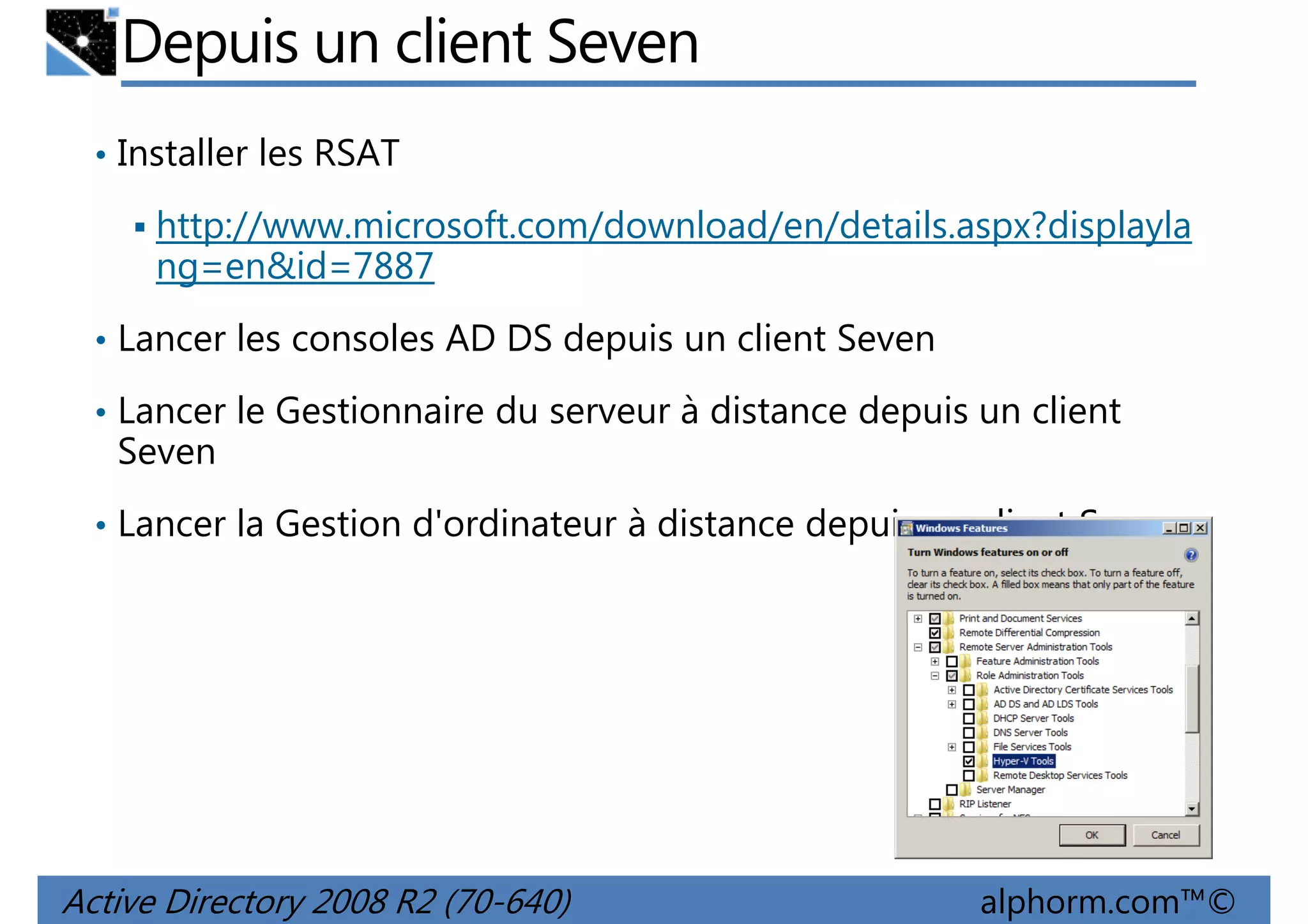 Depuis un client Seven
• Installer les RSAT

http://www.microsoft.com/download/en/details.aspx?displayla
ng=en&id=7887
• Lancer les consoles AD DS depuis un client Seven
• Lancer le Gestionnaire du serveur à distance depuis un client

Seven
• Lancer la Gestion d'ordinateur à distance depuis un client Seven

Active Directory 2008 R2 (70-640)

alphorm.com™©

 