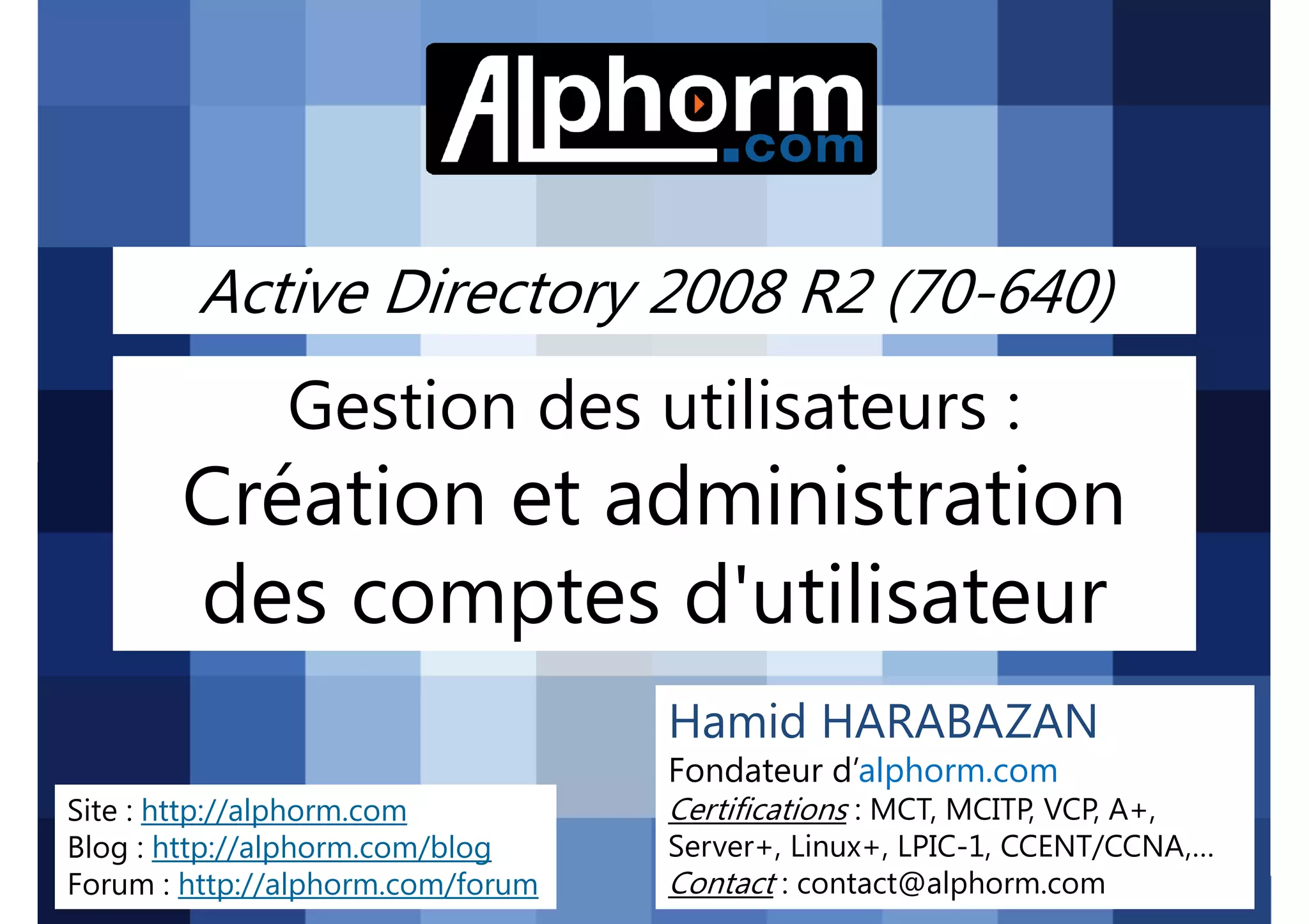 Active Directory 2008 R2 (70-640)

Gestion des utilisateurs :

Création et administration
des comptes d'utilisateur
Hamid HARABAZAN
Fondateur d’alphorm.com
Site : http://alphorm.com
Blog : http://alphorm.com/blog
Forum : http://alphorm.com/forum

Active Directory 2008 R2 (70-640)

Certifications : MCT, MCITP, VCP, A+,
Server+, Linux+, LPIC-1, CCENT/CCNA,…
Contact : contact@alphorm.com

alphorm.com™©

 