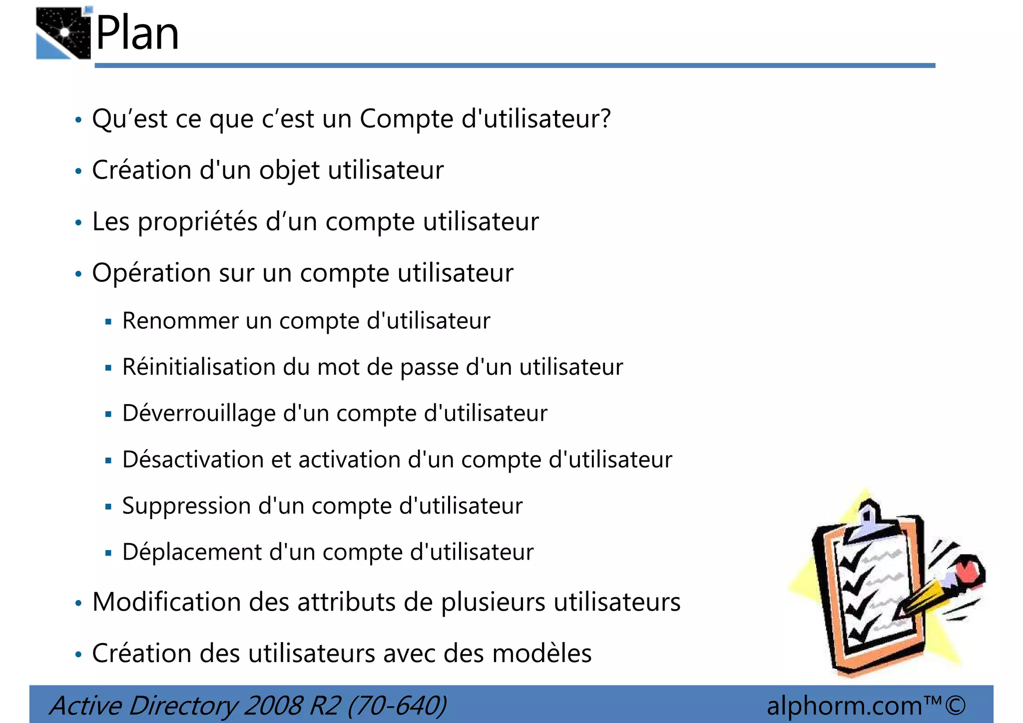Plan
• Qu’est ce que c’est un Compte d'utilisateur?
• Création d'un objet utilisateur
• Les propriétés d’un compte utilisateur
• Opération sur un compte utilisateur
Renommer un compte d'utilisateur
Réinitialisation du mot de passe d'un utilisateur
Déverrouillage d'un compte d'utilisateur
Désactivation et activation d'un compte d'utilisateur
Suppression d'un compte d'utilisateur
Déplacement d'un compte d'utilisateur
• Modification des attributs de plusieurs utilisateurs
• Création des utilisateurs avec des modèles

Active Directory 2008 R2 (70-640)

alphorm.com™©

 