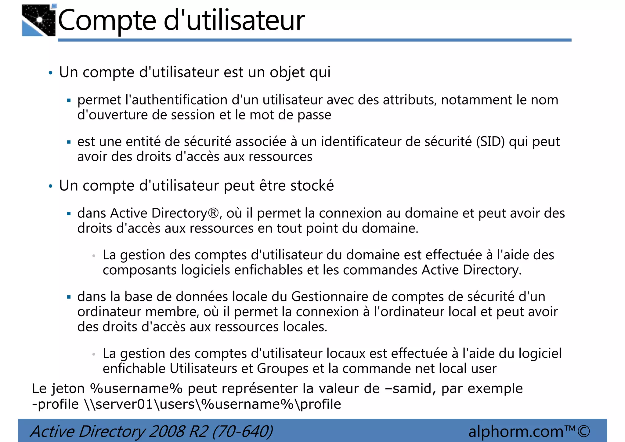 Compte d'utilisateur
• Un compte d'utilisateur est un objet qui
permet l'authentification d'un utilisateur avec des attributs, notamment le nom
d'ouverture de session et le mot de passe
est une entité de sécurité associée à un identificateur de sécurité (SID) qui peut
avoir des droits d'accès aux ressources

• Un compte d'utilisateur peut être stocké
dans Active Directory®, où il permet la connexion au domaine et peut avoir des
droits d'accès aux ressources en tout point du domaine.
•

La gestion des comptes d'utilisateur du domaine est effectuée à l'aide des
composants logiciels enfichables et les commandes Active Directory.

dans la base de données locale du Gestionnaire de comptes de sécurité d'un
ordinateur membre, où il permet la connexion à l'ordinateur local et peut avoir
des droits d'accès aux ressources locales.
•

La gestion des comptes d'utilisateur locaux est effectuée à l'aide du logiciel
enfichable Utilisateurs et Groupes et la commande net local user

Le jeton %username% peut représenter la valeur de –samid, par exemple
-profile server01users%username%profile

Active Directory 2008 R2 (70-640)

alphorm.com™©

 