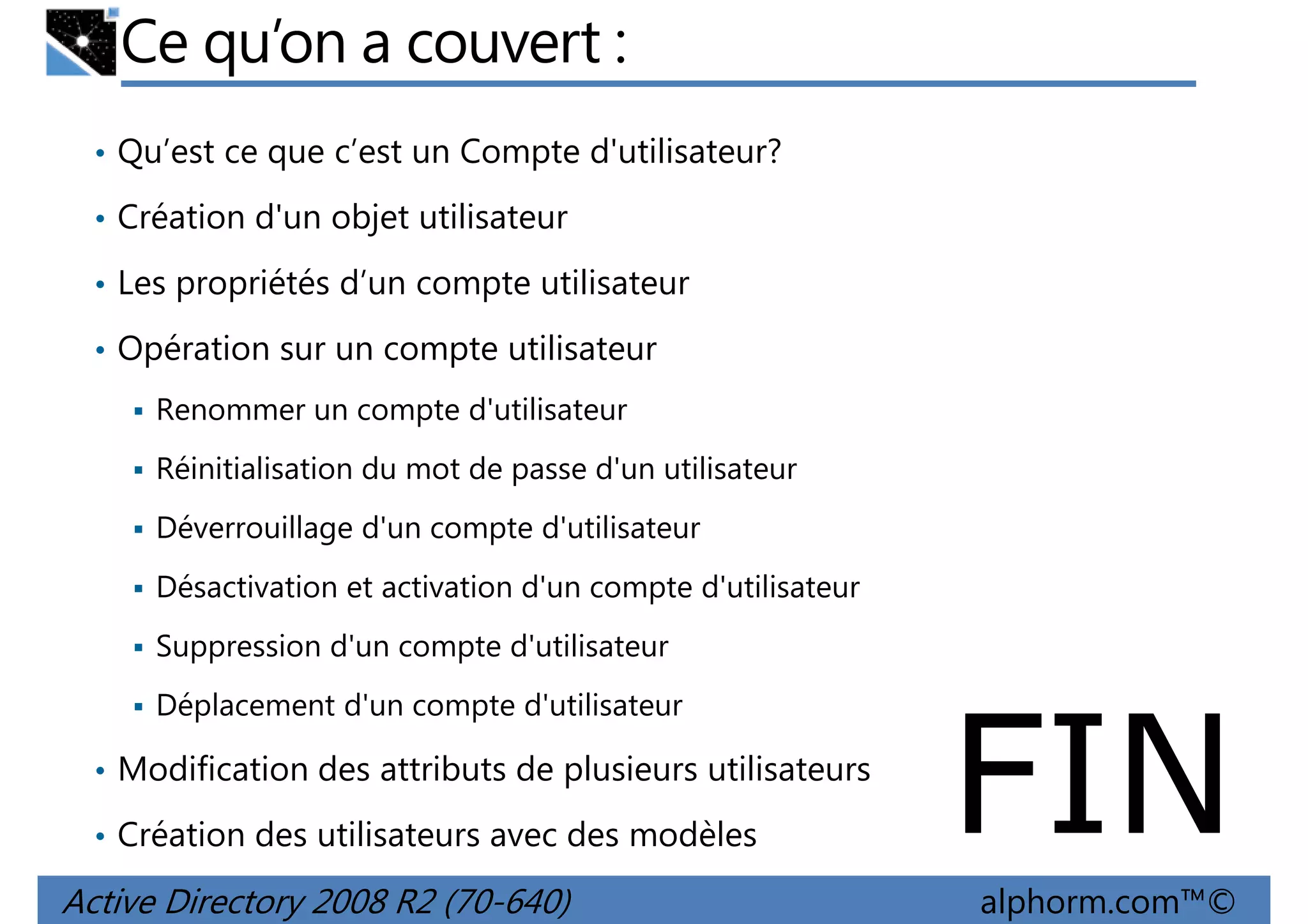 Ce qu’on a couvert :
• Qu’est ce que c’est un Compte d'utilisateur?
• Création d'un objet utilisateur
• Les propriétés d’un compte utilisateur
• Opération sur un compte utilisateur
Renommer un compte d'utilisateur
Réinitialisation du mot de passe d'un utilisateur
Déverrouillage d'un compte d'utilisateur
Désactivation et activation d'un compte d'utilisateur
Suppression d'un compte d'utilisateur
Déplacement d'un compte d'utilisateur
• Modification des attributs de plusieurs utilisateurs
• Création des utilisateurs avec des modèles

Active Directory 2008 R2 (70-640)

FIN
alphorm.com™©

 