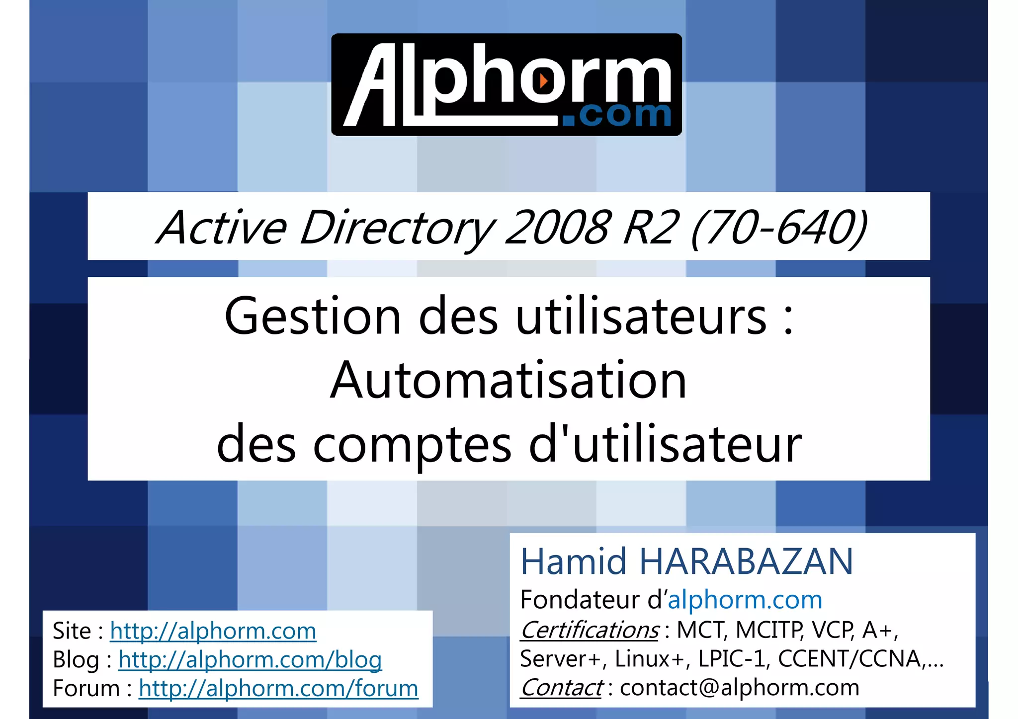 Active Directory 2008 R2 (70-640)

Gestion des utilisateurs :
Automatisation
des comptes d'utilisateur
Hamid HARABAZAN
Fondateur d’alphorm.com
Site : http://alphorm.com
Blog : http://alphorm.com/blog
Forum : http://alphorm.com/forum

Active Directory 2008 R2 (70-640)

Certifications : MCT, MCITP, VCP, A+,
Server+, Linux+, LPIC-1, CCENT/CCNA,…
Contact : contact@alphorm.com

alphorm.com™©

 