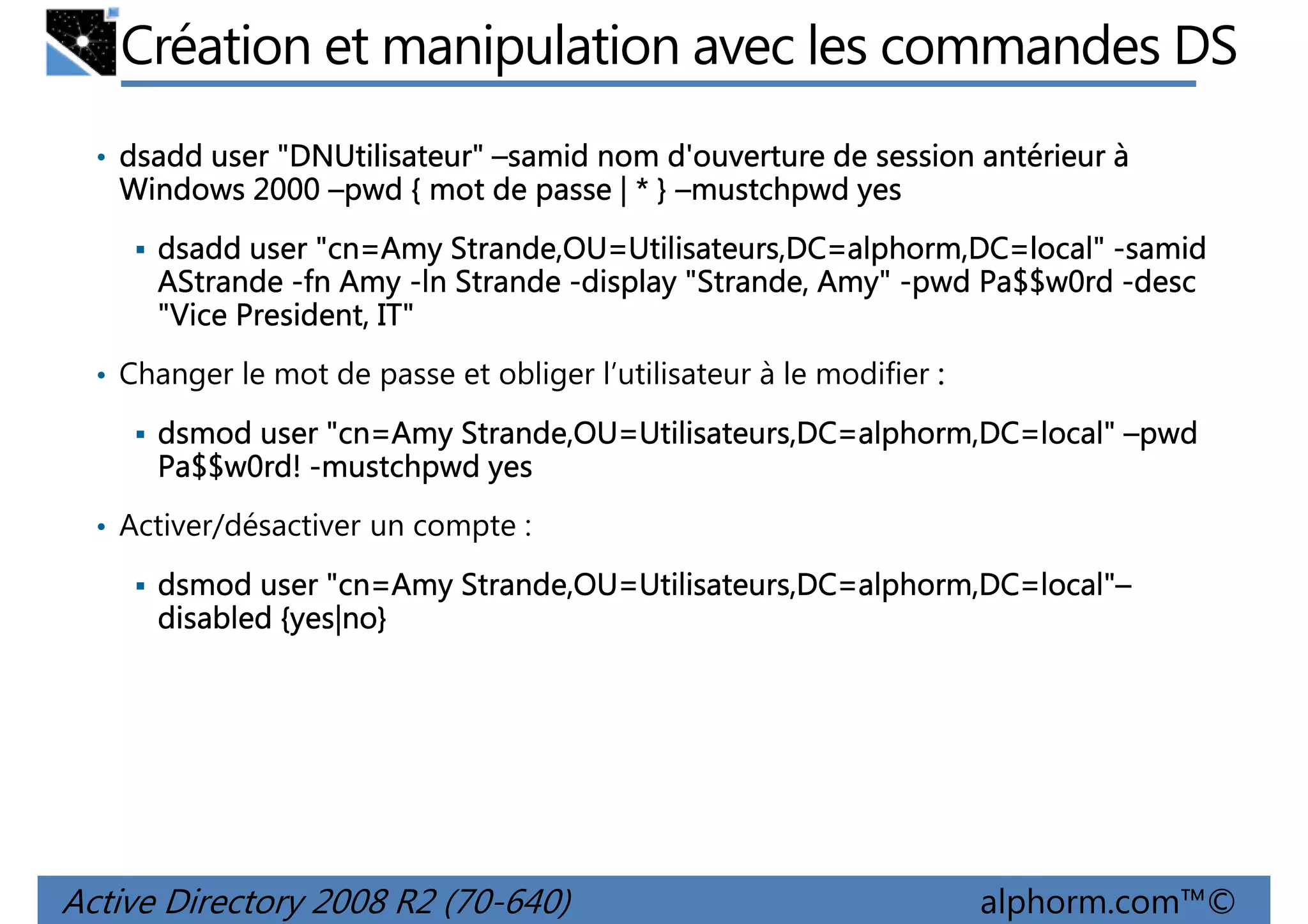 Création et manipulation avec les commandes DS
• dsadd user "DNUtilisateur" –samid nom d'ouverture de session antérieur à
"DNUtilisateur
DNUtilisateur"

Windows 2000 –pwd { mot de passe | * } –mustchpwd yes
dsadd user "cn=Amy Strande,OU=Utilisateurs,DC=alphorm,DC=local" -samid
AStrande -fn Amy -ln Strande -display "Strande, Amy" -pwd Pa$$w0rd -desc
"Vice President, IT"
• Changer le mot de passe et obliger l’utilisateur à le modifier :

cn=Amy Strande,OU=Utilisateurs,DC=alphorm,DC=local"
dsmod user "cn=Amy Strande,OU=Utilisateurs,DC=alphorm,DC=local" –pwd
Pa$$w0rd! -mustchpwd yes
• Activer/désactiver un compte :

cn=Amy Strande,OU=Utilisateurs,DC=alphorm,DC=local"
=local"–
dsmod user "cn=Amy Strande,OU=Utilisateurs,DC=alphorm,DC=local"–
{yes|no
yes|no}
disabled {yes|no}

Active Directory 2008 R2 (70-640)

alphorm.com™©

 