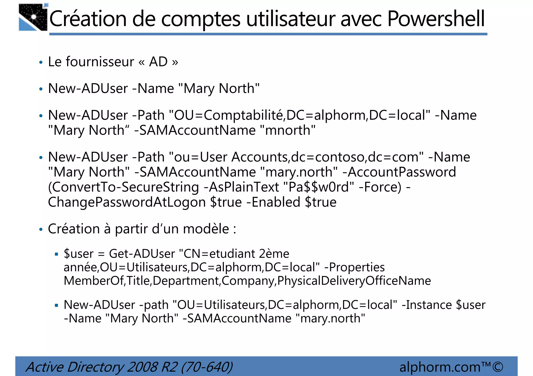 Création de comptes utilisateur avec Powershell
• Le fournisseur « AD »
• New-ADUser -Name "Mary North"
• New-ADUser -Path "OU=Comptabilité,DC=alphorm,DC=local" -Name

"Mary North“ -SAMAccountName "mnorth"
• New-ADUser -Path "ou=User Accounts,dc=contoso,dc=com" -Name

"Mary North" -SAMAccountName "mary.north" -AccountPassword
(ConvertTo-SecureString -AsPlainText "Pa$$w0rd" -Force) ChangePasswordAtLogon $true -Enabled $true
• Création à partir d’un modèle :
$user = Get-ADUser "CN=etudiant 2ème
année,OU=Utilisateurs,DC=alphorm,DC=local" -Properties
MemberOf,Title,Department,Company,PhysicalDeliveryOfficeName
New-ADUser -path "OU=Utilisateurs,DC=alphorm,DC=local" -Instance $user
-Name "Mary North" -SAMAccountName "mary.north"

Active Directory 2008 R2 (70-640)

alphorm.com™©

 