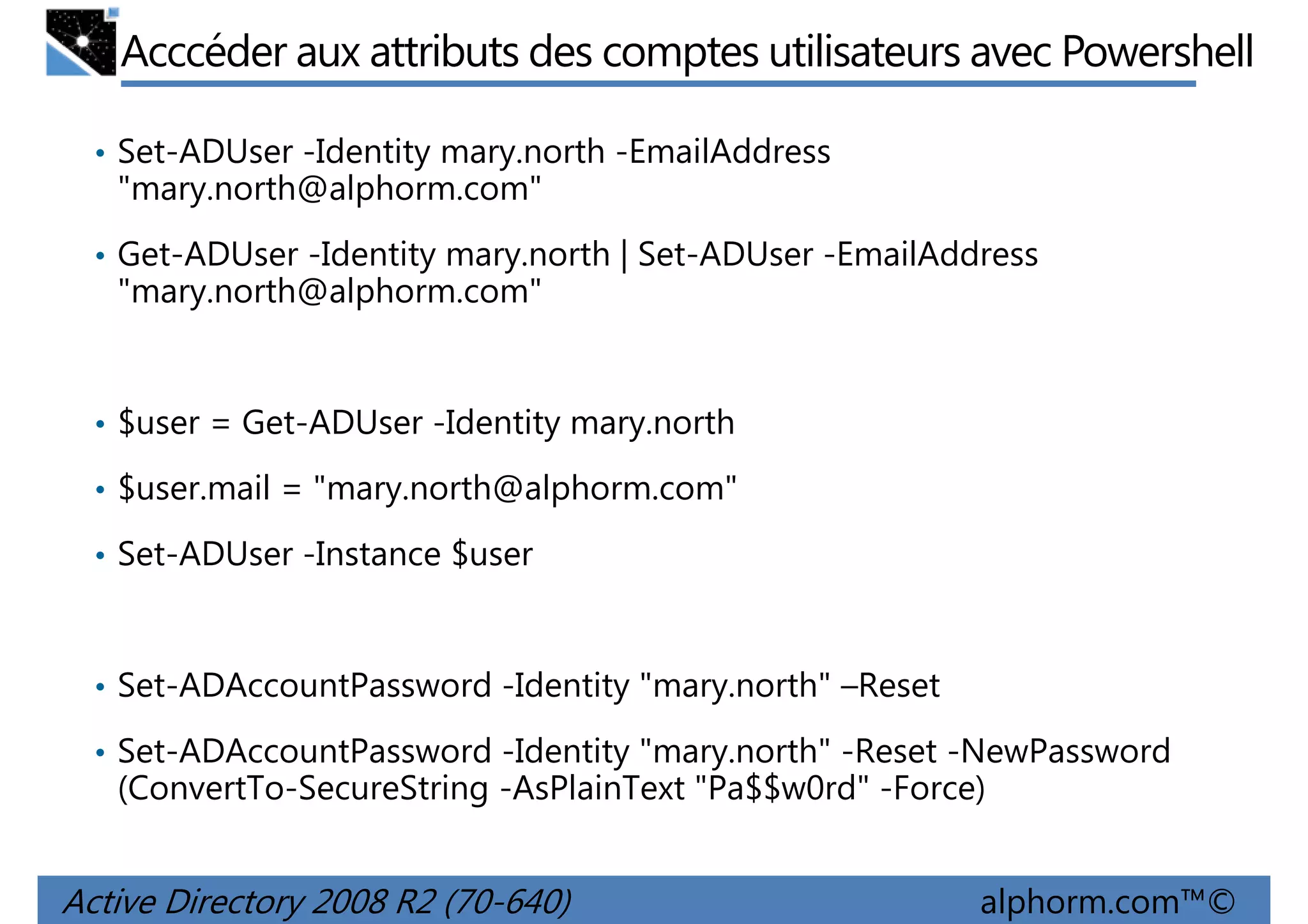 Acccéder aux attributs des comptes utilisateurs avec Powershell
• Set-ADUser -Identity mary.north -EmailAddress

"mary.north@alphorm.com"
• Get-ADUser -Identity mary.north | Set-ADUser -EmailAddress

"mary.north@alphorm.com"

• $user = Get-ADUser -Identity mary.north
• $user.mail = "mary.north@alphorm.com"
• Set-ADUser -Instance $user

• Set-ADAccountPassword -Identity "mary.north" –Reset
• Set-ADAccountPassword -Identity "mary.north" -Reset -NewPassword

(ConvertTo-SecureString -AsPlainText "Pa$$w0rd" -Force)

Active Directory 2008 R2 (70-640)

alphorm.com™©

 