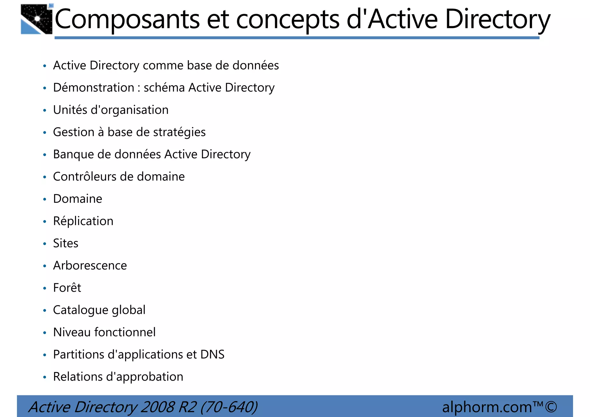 Composants et concepts d'Active Directory
• Active Directory comme base de données
• Démonstration : schéma Active Directory
• Unités d'organisation
• Gestion à base de stratégies
• Banque de données Active Directory
• Contrôleurs de domaine
• Domaine
• Réplication
• Sites
• Arborescence
• Forêt
• Catalogue global
• Niveau fonctionnel
• Partitions d'applications et DNS
• Relations d'approbation

Active Directory 2008 R2 (70-640)

alphorm.com™©

 