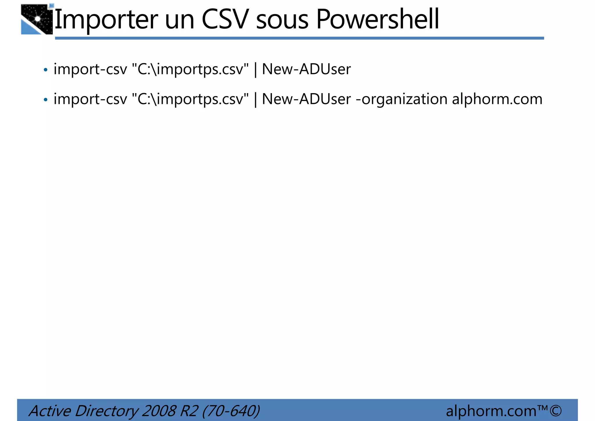 Importer un CSV sous Powershell
• import-csv "C:importps.csv" | New-ADUser
• import-csv "C:importps.csv" | New-ADUser -organization alphorm.com

Active Directory 2008 R2 (70-640)

alphorm.com™©

 
