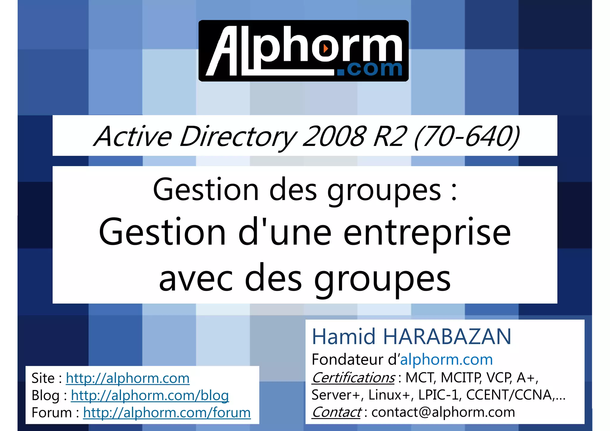 Active Directory 2008 R2 (70-640)

Gestion des groupes :

Gestion d'une entreprise
avec des groupes
Hamid HARABAZAN
Fondateur d’alphorm.com
Site : http://alphorm.com
Blog : http://alphorm.com/blog
Forum : http://alphorm.com/forum

Active Directory 2008 R2 (70-640)

Certifications : MCT, MCITP, VCP, A+,
Server+, Linux+, LPIC-1, CCENT/CCNA,…
Contact : contact@alphorm.com

alphorm.com™©

 