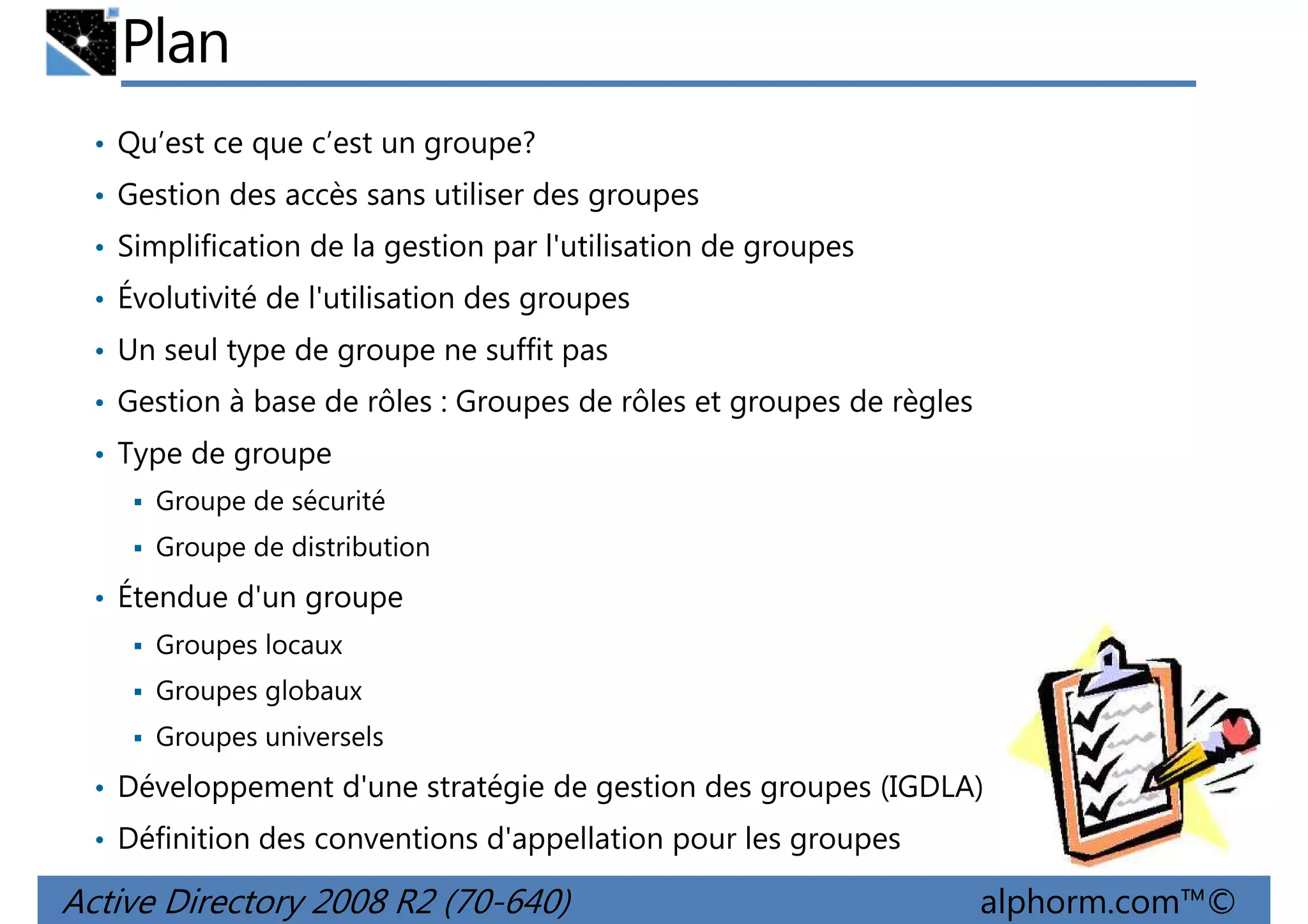 Plan
• Qu’est ce que c’est un groupe?
• Gestion des accès sans utiliser des groupes
• Simplification de la gestion par l'utilisation de groupes
• Évolutivité de l'utilisation des groupes
• Un seul type de groupe ne suffit pas
• Gestion à base de rôles : Groupes de rôles et groupes de règles
• Type de groupe
Groupe de sécurité
Groupe de distribution

• Étendue d'un groupe
Groupes locaux
Groupes globaux
Groupes universels

• Développement d'une stratégie de gestion des groupes (IGDLA)
• Définition des conventions d'appellation pour les groupes

Active Directory 2008 R2 (70-640)

alphorm.com™©

 