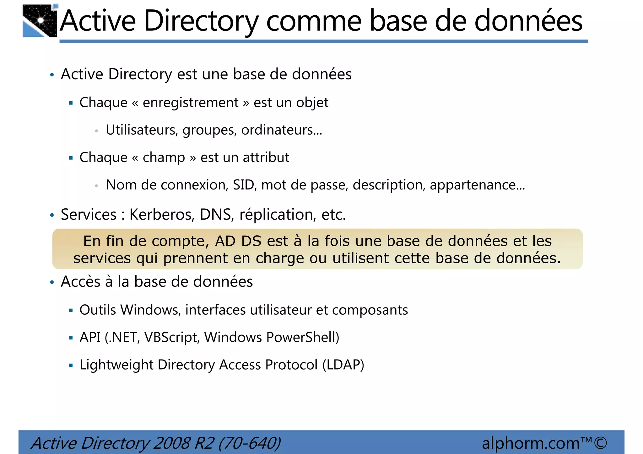 Active Directory comme base de données
• Active Directory est une base de données
Chaque « enregistrement » est un objet
•

Utilisateurs, groupes, ordinateurs...

Chaque « champ » est un attribut
•

Nom de connexion, SID, mot de passe, description, appartenance...

• Services : Kerberos, DNS, réplication, etc.
En fin de compte, AD DS est à la fois une base de données et les
services qui prennent en charge ou utilisent cette base de données.

• Accès à la base de données
Outils Windows, interfaces utilisateur et composants
API (.NET, VBScript, Windows PowerShell)
Lightweight Directory Access Protocol (LDAP)

Active Directory 2008 R2 (70-640)

alphorm.com™©

 