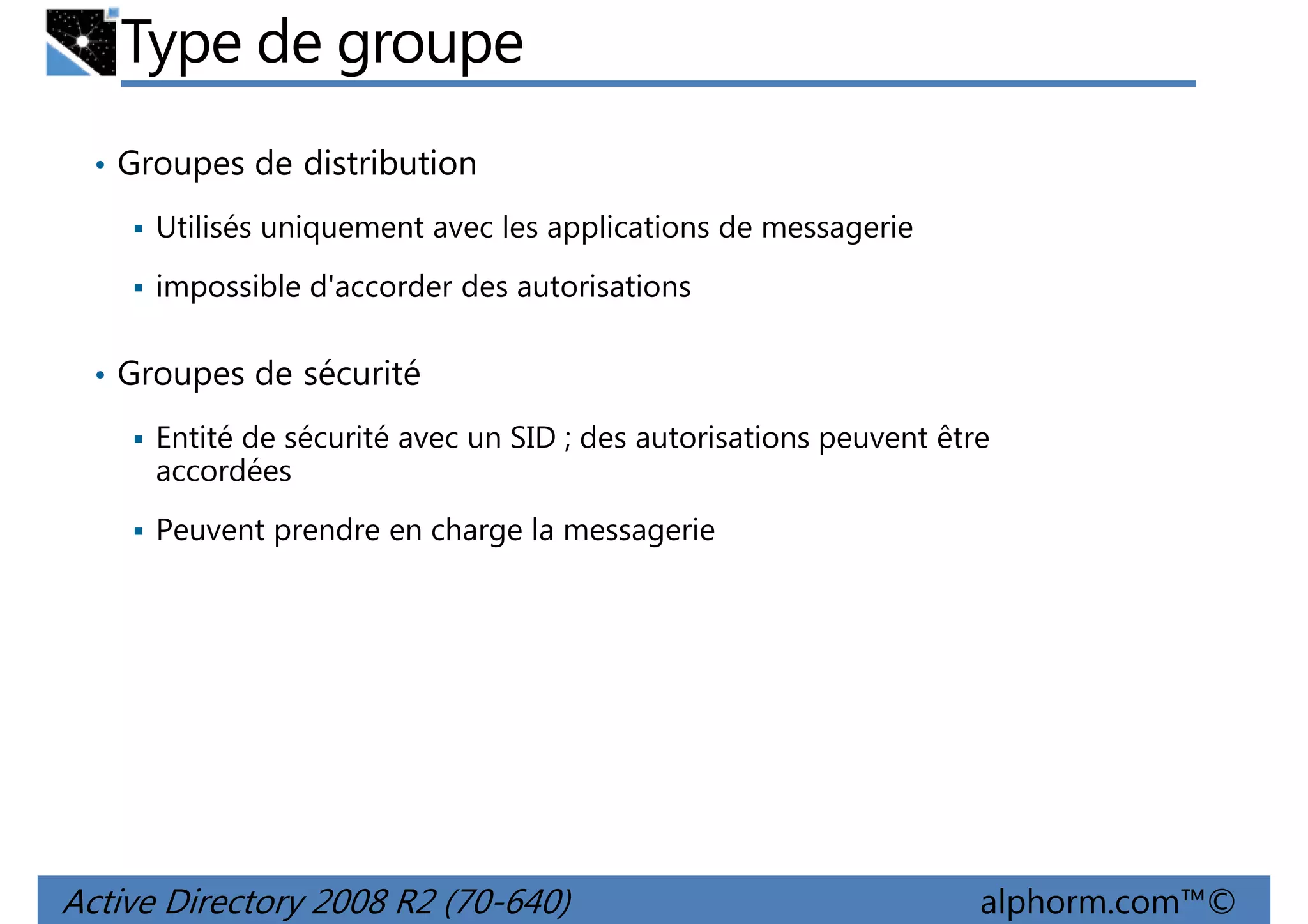 Type de groupe
• Groupes de distribution
Utilisés uniquement avec les applications de messagerie
impossible d'accorder des autorisations
• Groupes de sécurité
Entité de sécurité avec un SID ; des autorisations peuvent être
accordées
Peuvent prendre en charge la messagerie

Active Directory 2008 R2 (70-640)

alphorm.com™©

 