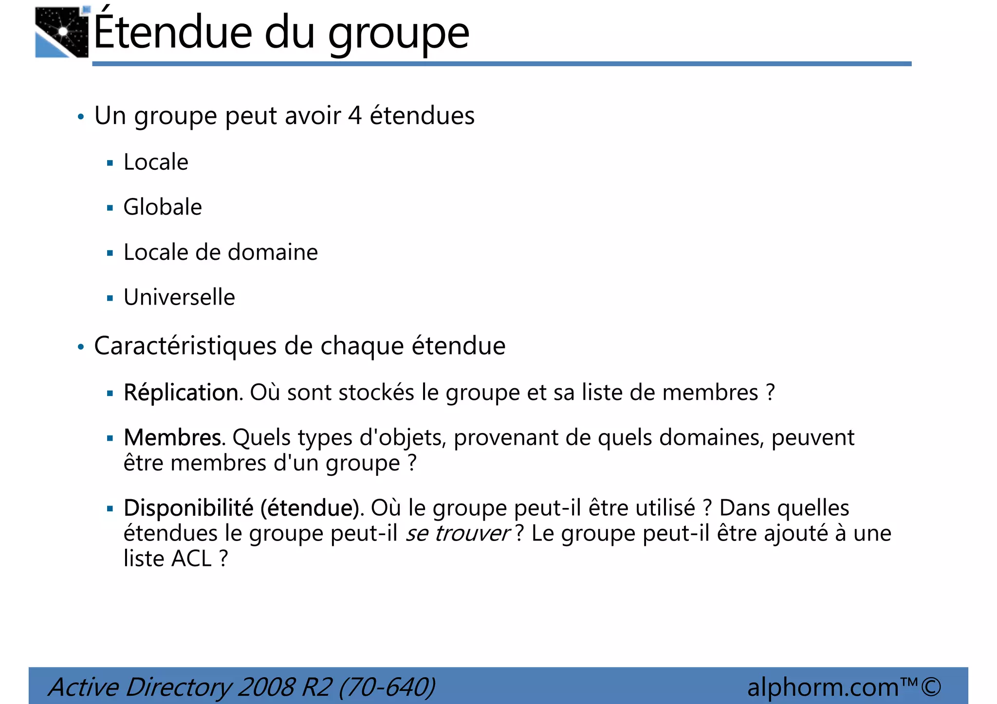 Étendue du groupe
• Un groupe peut avoir 4 étendues
Locale
Globale
Locale de domaine
Universelle
• Caractéristiques de chaque étendue
Réplication.
Réplication Où sont stockés le groupe et sa liste de membres ?
Membres.
Membres Quels types d'objets, provenant de quels domaines, peuvent
être membres d'un groupe ?
étendue)
Disponibilité (étendue). Où le groupe peut-il être utilisé ? Dans quelles
étendues le groupe peut-il se trouver ? Le groupe peut-il être ajouté à une
liste ACL ?

Active Directory 2008 R2 (70-640)

alphorm.com™©

 