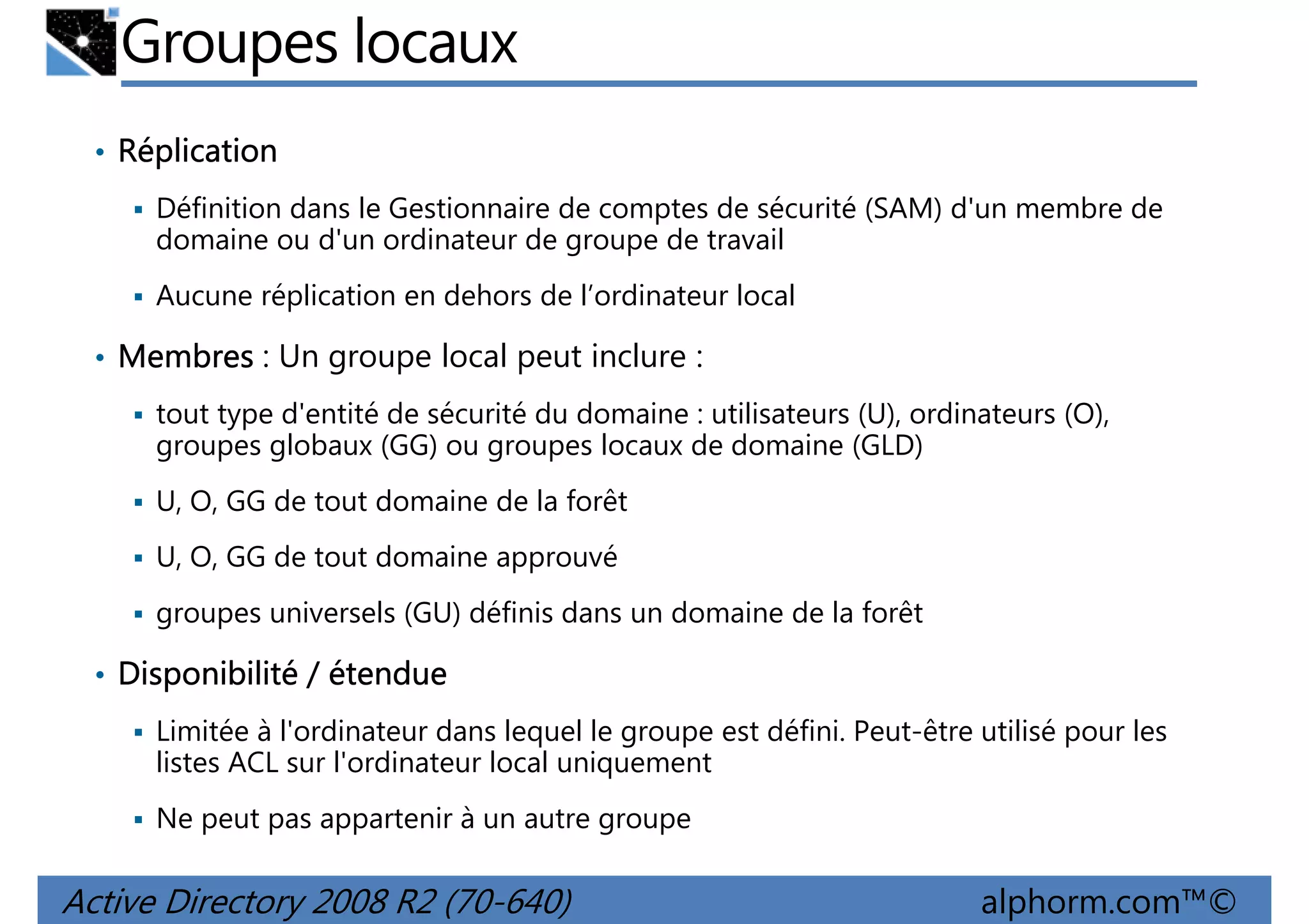 Groupes locaux
• Réplication
Définition dans le Gestionnaire de comptes de sécurité (SAM) d'un membre de
domaine ou d'un ordinateur de groupe de travail
Aucune réplication en dehors de l’ordinateur local

• Membres : Un groupe local peut inclure :
tout type d'entité de sécurité du domaine : utilisateurs (U), ordinateurs (O),
groupes globaux (GG) ou groupes locaux de domaine (GLD)
U, O, GG de tout domaine de la forêt
U, O, GG de tout domaine approuvé
groupes universels (GU) définis dans un domaine de la forêt

• Disponibilité / étendue
Limitée à l'ordinateur dans lequel le groupe est défini. Peut-être utilisé pour les
listes ACL sur l'ordinateur local uniquement
Ne peut pas appartenir à un autre groupe

Active Directory 2008 R2 (70-640)

alphorm.com™©

 