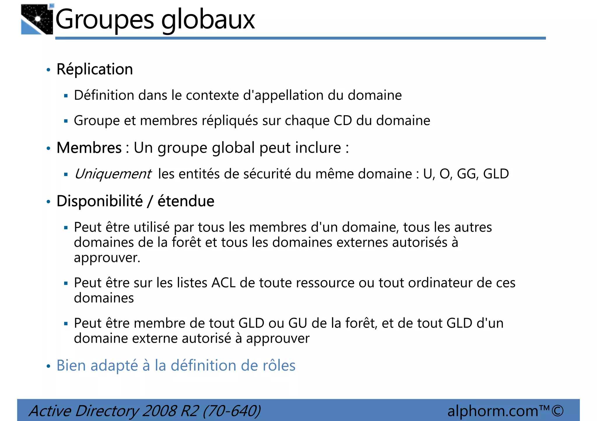 Groupes globaux
• Réplication
Définition dans le contexte d'appellation du domaine
Groupe et membres répliqués sur chaque CD du domaine
• Membres : Un groupe global peut inclure :

Uniquement les entités de sécurité du même domaine : U, O, GG, GLD
• Disponibilité / étendue
Peut être utilisé par tous les membres d'un domaine, tous les autres
domaines de la forêt et tous les domaines externes autorisés à
approuver.
Peut être sur les listes ACL de toute ressource ou tout ordinateur de ces
domaines
Peut être membre de tout GLD ou GU de la forêt, et de tout GLD d'un
domaine externe autorisé à approuver
• Bien adapté à la définition de rôles

Active Directory 2008 R2 (70-640)

alphorm.com™©

 