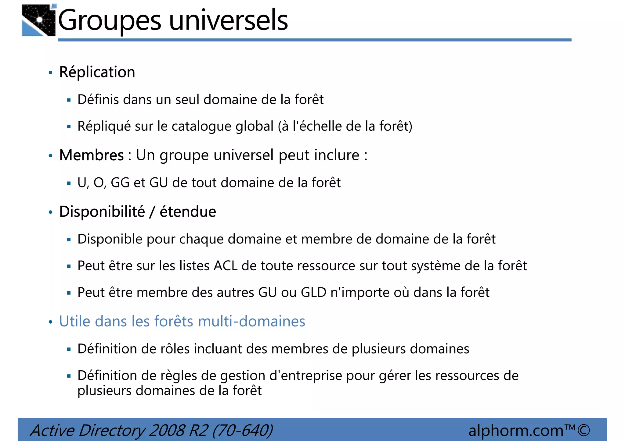 Groupes universels
• Réplication
Définis dans un seul domaine de la forêt
Répliqué sur le catalogue global (à l'échelle de la forêt)

• Membres : Un groupe universel peut inclure :
U, O, GG et GU de tout domaine de la forêt

• Disponibilité / étendue
Disponible pour chaque domaine et membre de domaine de la forêt
Peut être sur les listes ACL de toute ressource sur tout système de la forêt
Peut être membre des autres GU ou GLD n'importe où dans la forêt

• Utile dans les forêts multi-domaines
Définition de rôles incluant des membres de plusieurs domaines
Définition de règles de gestion d'entreprise pour gérer les ressources de
plusieurs domaines de la forêt

Active Directory 2008 R2 (70-640)

alphorm.com™©

 