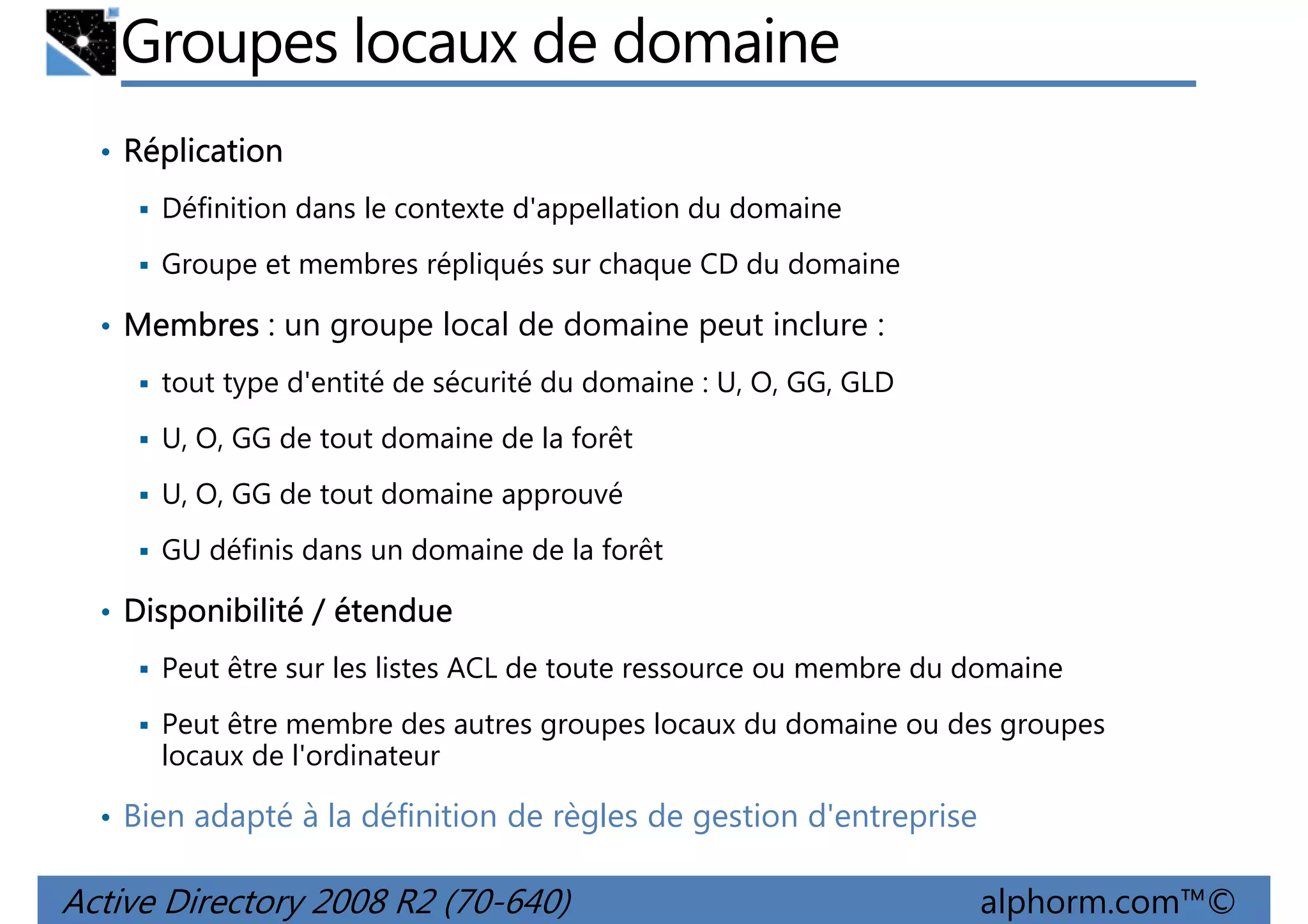 Groupes locaux de domaine
• Réplication
Définition dans le contexte d'appellation du domaine
Groupe et membres répliqués sur chaque CD du domaine

• Membres : un groupe local de domaine peut inclure :
tout type d'entité de sécurité du domaine : U, O, GG, GLD
U, O, GG de tout domaine de la forêt
U, O, GG de tout domaine approuvé
GU définis dans un domaine de la forêt

• Disponibilité / étendue
Peut être sur les listes ACL de toute ressource ou membre du domaine
Peut être membre des autres groupes locaux du domaine ou des groupes
locaux de l'ordinateur

• Bien adapté à la définition de règles de gestion d'entreprise

Active Directory 2008 R2 (70-640)

alphorm.com™©

 