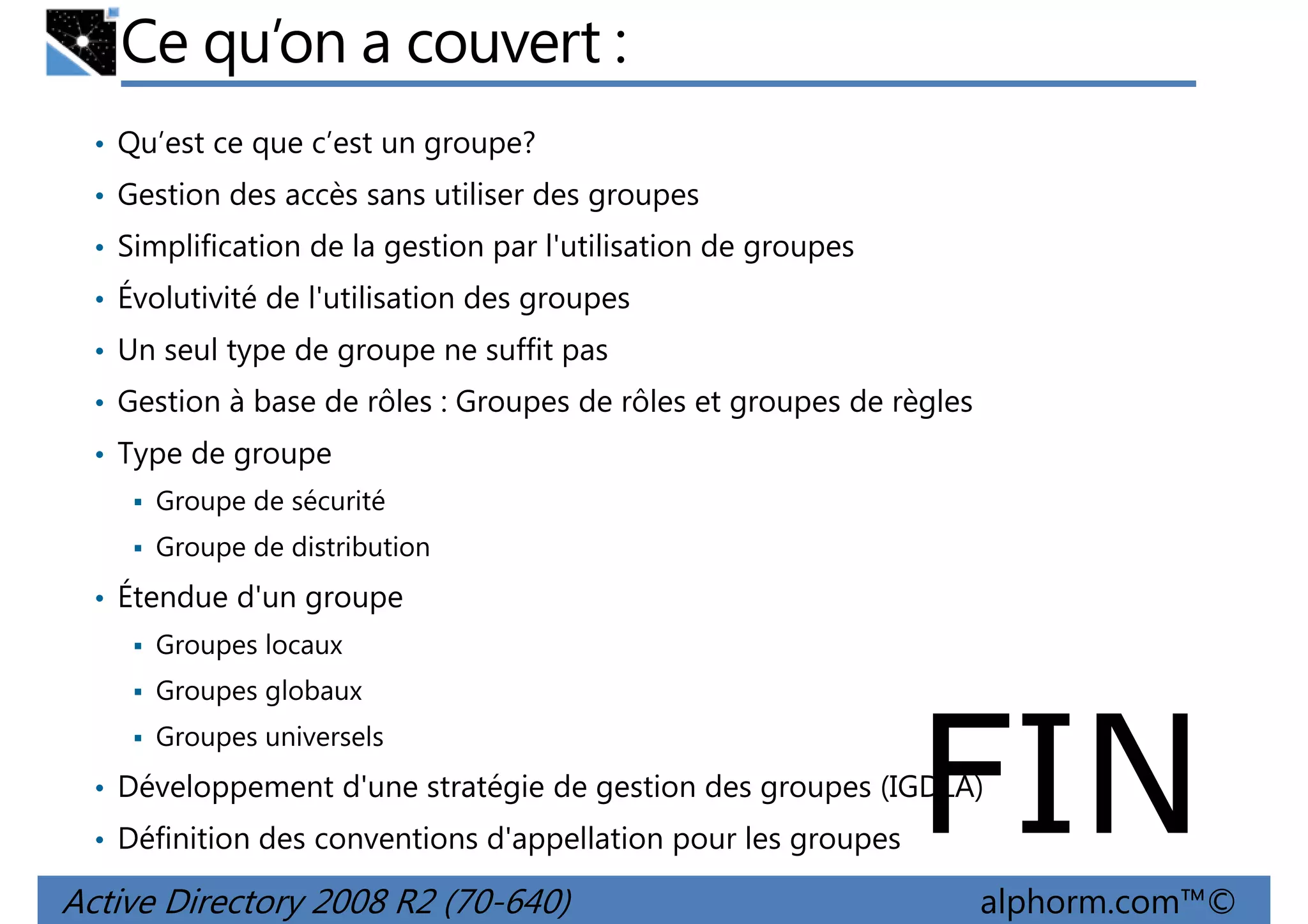 Ce qu’on a couvert :
• Qu’est ce que c’est un groupe?
• Gestion des accès sans utiliser des groupes
• Simplification de la gestion par l'utilisation de groupes
• Évolutivité de l'utilisation des groupes
• Un seul type de groupe ne suffit pas
• Gestion à base de rôles : Groupes de rôles et groupes de règles
• Type de groupe
Groupe de sécurité
Groupe de distribution

• Étendue d'un groupe
Groupes locaux
Groupes globaux
Groupes universels

FIN

• Développement d'une stratégie de gestion des groupes (IGDLA)
• Définition des conventions d'appellation pour les groupes

Active Directory 2008 R2 (70-640)

alphorm.com™©

 
