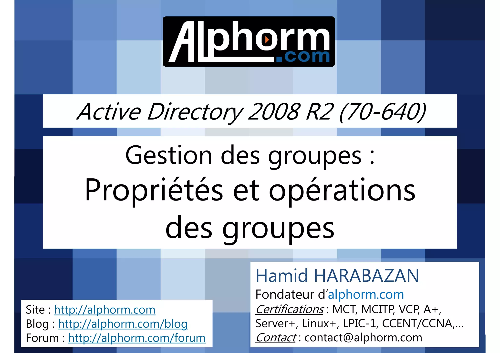 Active Directory 2008 R2 (70-640)

Gestion des groupes :

Propriétés et opérations
des groupes
Hamid HARABAZAN
Fondateur d’alphorm.com
Site : http://alphorm.com
Blog : http://alphorm.com/blog
Forum : http://alphorm.com/forum

Active Directory 2008 R2 (70-640)

Certifications : MCT, MCITP, VCP, A+,
Server+, Linux+, LPIC-1, CCENT/CCNA,…
Contact : contact@alphorm.com

alphorm.com™©

 