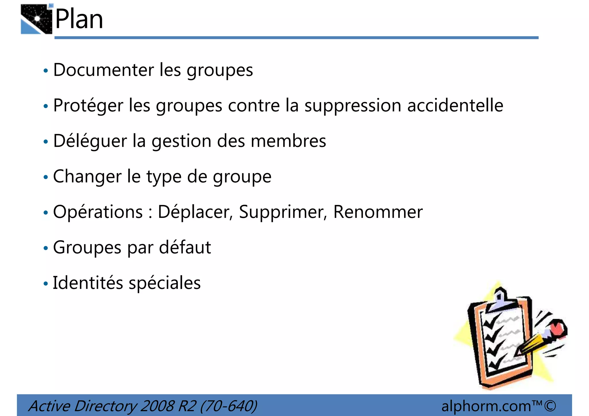 Plan
• Documenter les groupes
• Protéger les groupes contre la suppression accidentelle
• Déléguer la gestion des membres
• Changer le type de groupe
• Opérations : Déplacer, Supprimer, Renommer
• Groupes par défaut
• Identités spéciales

Active Directory 2008 R2 (70-640)

alphorm.com™©

 