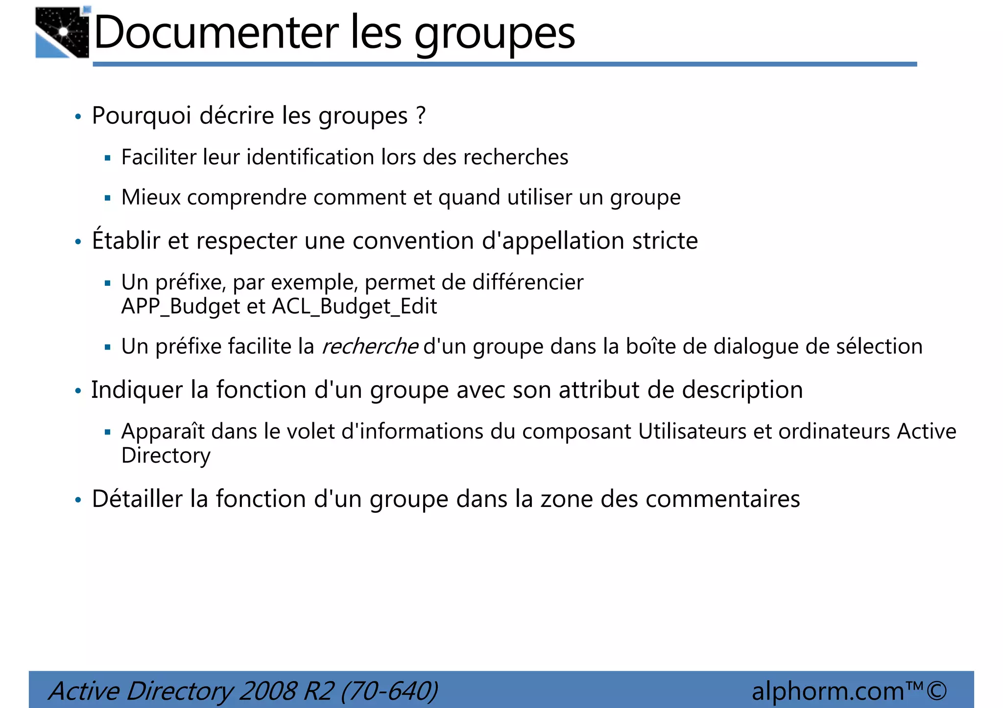Documenter les groupes
• Pourquoi décrire les groupes ?
Faciliter leur identification lors des recherches
Mieux comprendre comment et quand utiliser un groupe

• Établir et respecter une convention d'appellation stricte
Un préfixe, par exemple, permet de différencier
APP_Budget et ACL_Budget_Edit
Un préfixe facilite la recherche d'un groupe dans la boîte de dialogue de sélection

• Indiquer la fonction d'un groupe avec son attribut de description
Apparaît dans le volet d'informations du composant Utilisateurs et ordinateurs Active
Directory

• Détailler la fonction d'un groupe dans la zone des commentaires

Active Directory 2008 R2 (70-640)

alphorm.com™©

 