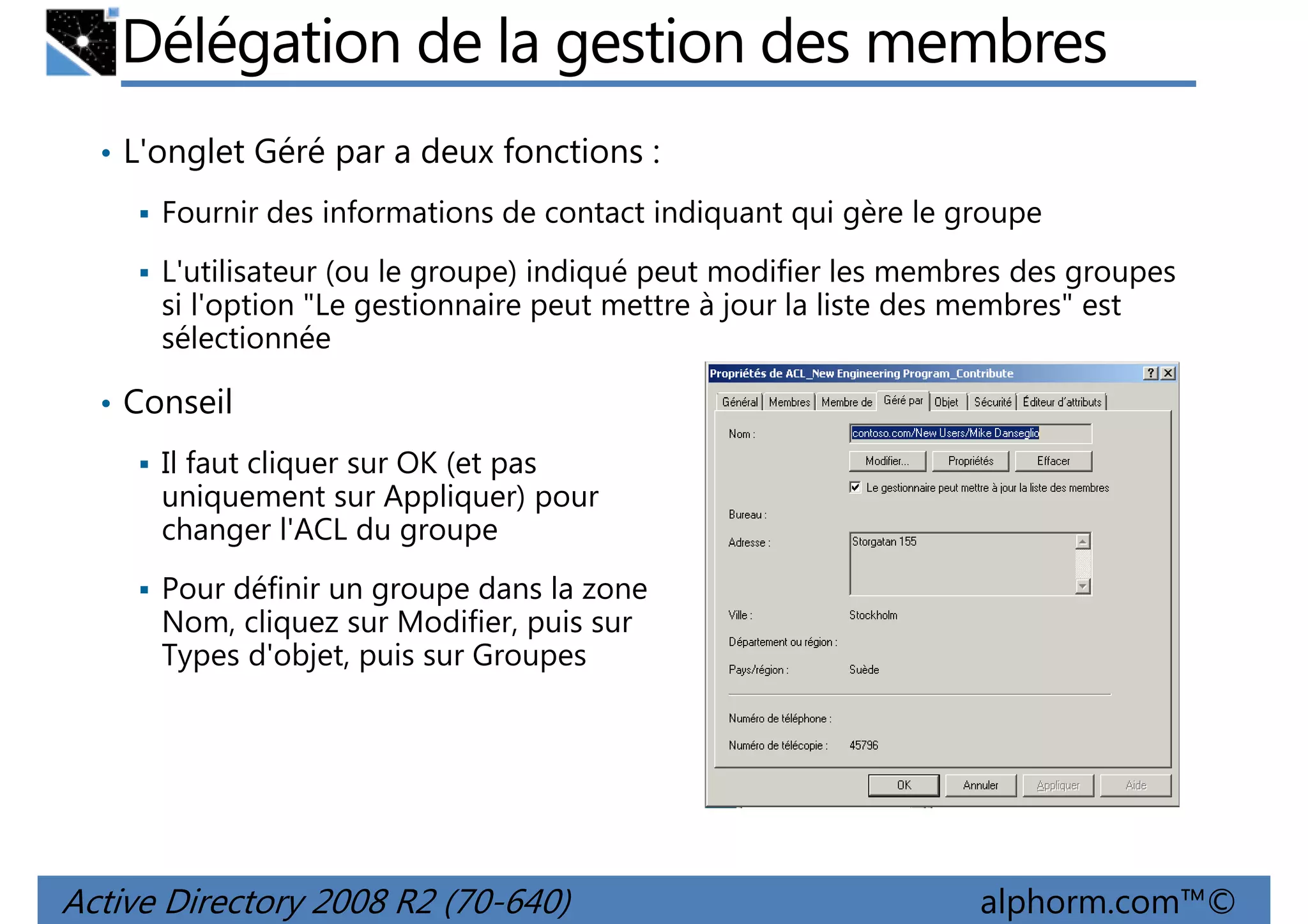 Délégation de la gestion des membres
• L'onglet Géré par a deux fonctions :
Fournir des informations de contact indiquant qui gère le groupe
L'utilisateur (ou le groupe) indiqué peut modifier les membres des groupes
si l'option "Le gestionnaire peut mettre à jour la liste des membres" est
sélectionnée
• Conseil
Il faut cliquer sur OK (et pas
uniquement sur Appliquer) pour
changer l'ACL du groupe
Pour définir un groupe dans la zone
Nom, cliquez sur Modifier, puis sur
Types d'objet, puis sur Groupes

Active Directory 2008 R2 (70-640)

alphorm.com™©

 