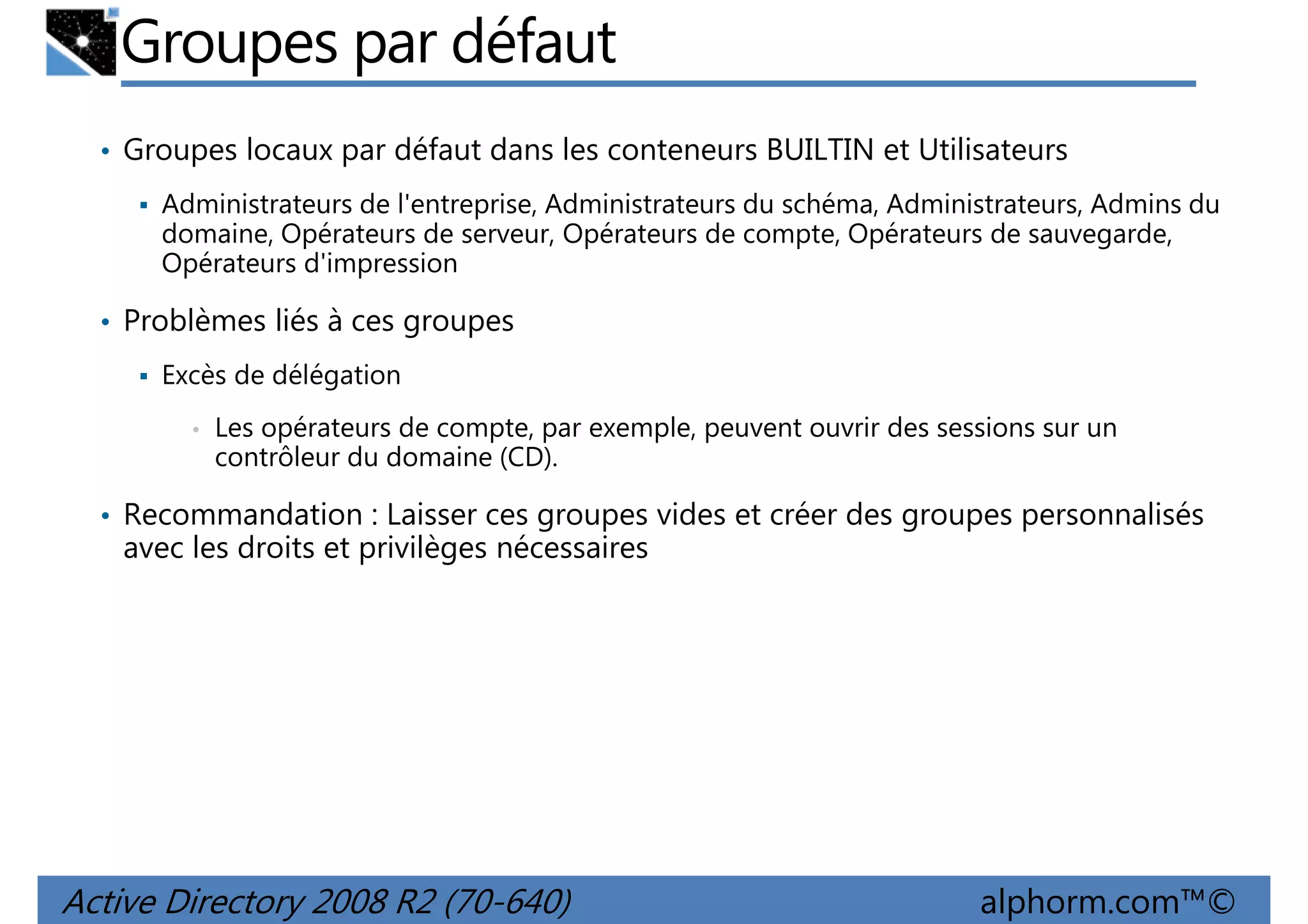 Groupes par défaut
• Groupes locaux par défaut dans les conteneurs BUILTIN et Utilisateurs
Administrateurs de l'entreprise, Administrateurs du schéma, Administrateurs, Admins du
domaine, Opérateurs de serveur, Opérateurs de compte, Opérateurs de sauvegarde,
Opérateurs d'impression

• Problèmes liés à ces groupes
Excès de délégation
•

Les opérateurs de compte, par exemple, peuvent ouvrir des sessions sur un
contrôleur du domaine (CD).

• Recommandation : Laisser ces groupes vides et créer des groupes personnalisés

avec les droits et privilèges nécessaires

Active Directory 2008 R2 (70-640)

alphorm.com™©

 