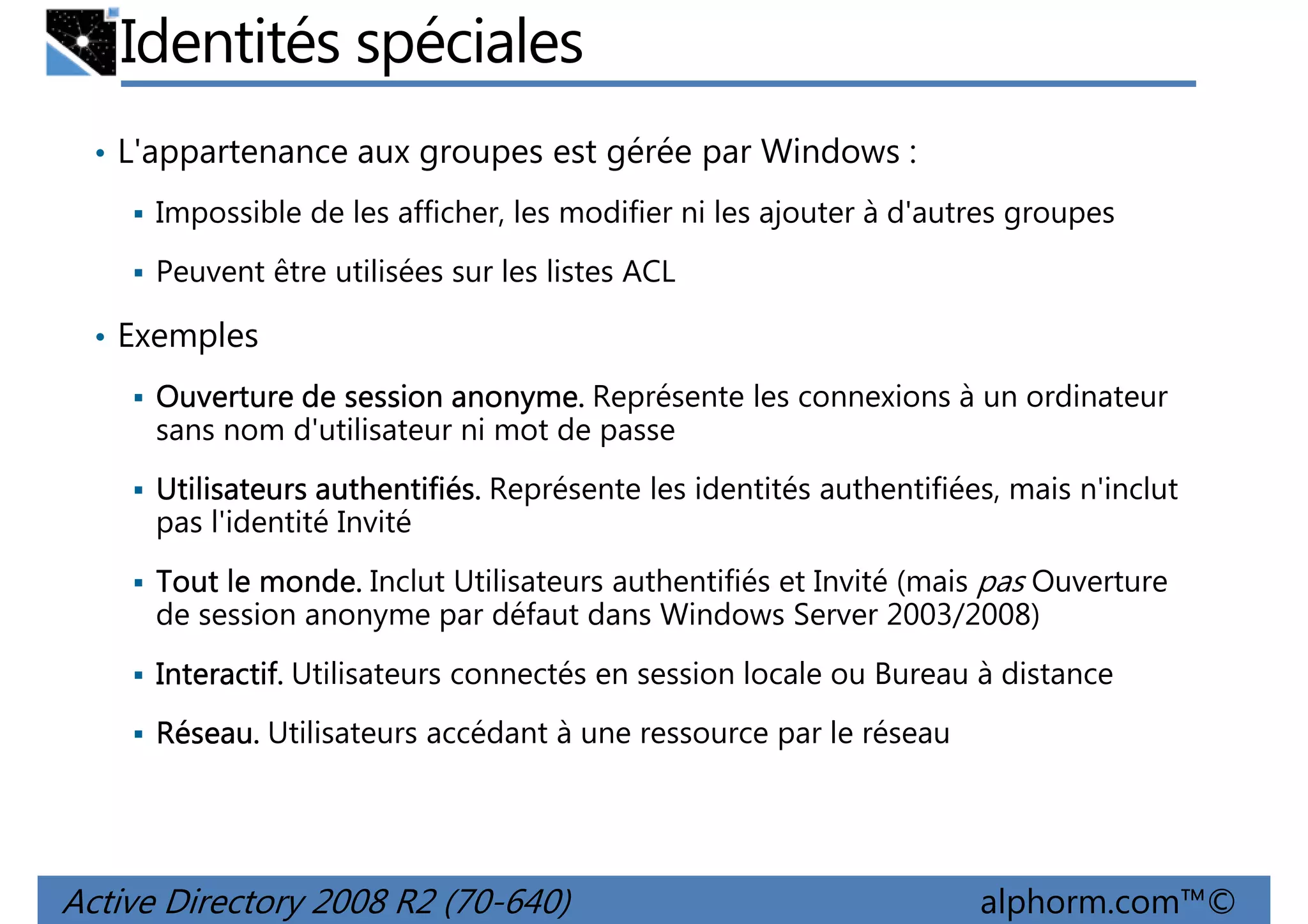 Identités spéciales
• L'appartenance aux groupes est gérée par Windows :
Impossible de les afficher, les modifier ni les ajouter à d'autres groupes
Peuvent être utilisées sur les listes ACL
• Exemples
Ouverture de session anonyme. Représente les connexions à un ordinateur
sans nom d'utilisateur ni mot de passe
Utilisateurs authentifiés. Représente les identités authentifiées, mais n'inclut
pas l'identité Invité
Tout le monde. Inclut Utilisateurs authentifiés et Invité (mais pas Ouverture
de session anonyme par défaut dans Windows Server 2003/2008)
Interactif. Utilisateurs connectés en session locale ou Bureau à distance
Réseau. Utilisateurs accédant à une ressource par le réseau

Active Directory 2008 R2 (70-640)

alphorm.com™©

 