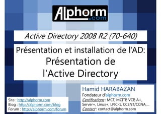 Active Directory 2008 R2 (70-640)

Présentation et installation de l’AD:

Présentation de
l'Active Directory
Hamid HARABAZAN
Fondateur d’alphorm.com
Site : http://alphorm.com
Blog : http://alphorm.com/blog
Forum : http://alphorm.com/forum

Active Directory 2008 R2 (70-640)

Certifications : MCT, MCITP, VCP, A+,
Server+, Linux+, LPIC-1, CCENT/CCNA,…
Contact : contact@alphorm.com

alphorm.com™©

 