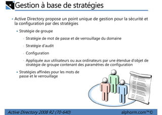 Gestion à base de stratégies
• Active Directory propose un point unique de gestion pour la sécurité et

la configuration par des stratégies
Stratégie de groupe
•

Stratégie de mot de passe et de verrouillage du domaine

•

Stratégie d'audit

•

Configuration

•

Appliquée aux utilisateurs ou aux ordinateurs par une étendue d'objet de
stratégie de groupe contenant des paramètres de configuration

Stratégies affinées pour les mots de
passe et le verrouillage

Active Directory 2008 R2 (70-640)

alphorm.com™©

 